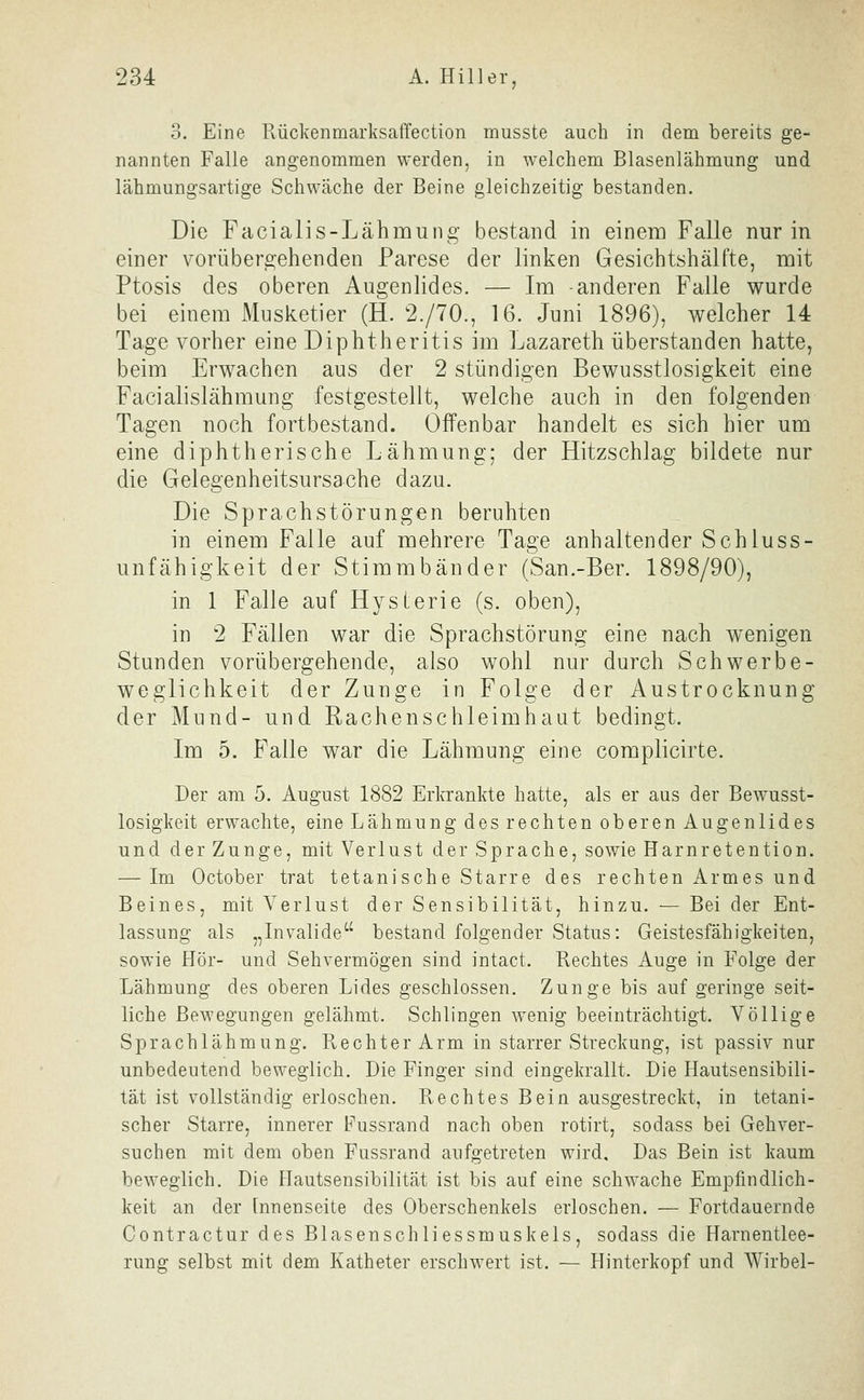 3. Eine Rückenmarksaffection musste auch in dem bereits ge- nannten Falle angenommen werden, in welchem Blasenlähmung und lähmungsartige Schwäche der Beine gleichzeitig bestanden. Die Facialis-Lähmung bestand in einem Falle nur in einer vorübergehenden Parese der linken Gesichtshälfte, mit Ptosis des oberen Augenlides. — Im -anderen Falle wurde bei einem Musketier (H. 2./70., 16. Juni 1896), welcher 14 Tage vorher eine Diphtheritis im Lazareth überstanden hatte, beim Erwachen aus der 2 stündigen Bewusstlosigkeit eine Facialislähmung festgestellt, welche auch in den folgenden Tagen noch fortbestand. Offenbar handelt es sich hier um eine diphtherische Lähmung; der Hitzschlag bildete nur die Gelegenheitsursache dazu. Die Sprachstörungen beruhten in einem Falle auf mehrere Tage anhaltender Schluss- unfähigkeit der Stimmbänder (San.-Ber. 1898/90), in 1 Falle auf Hysterie (s. oben), in 2 Fällen war die Sprachstörung eine nach wenigen Stunden vorübergehende, also wohl nur durch Schwerbe- weglichkeit der Zunge in Folge der Austrocknung der Mund- und Rachenschleimhaat bedingt. Im 5. Falle war die Lähmung eine complicirte. Der am 5. August 1882 Erkrankte hatte, als er aus der Bewusst- losigkeit erwachte, eine Lähmung des rechten oberen Augenlides und der Zunge, mit Verlust der Sprache, sowie Harnretention. — Im October trat tetanische Starre des rechten Armes und Beines, mit Verlust der Sensibilität, hinzu. — Bei der Ent- lassung als „Invalide bestand folgender Status: Geistesfähigkeiten, sowie Hör- und Sehvermögen sind intact. Rechtes Auge in Folge der Lähmung des oberen Lides geschlossen. Zunge bis auf geringe seit- liche Bewegungen gelähmt. Schlingen wenig beeinträchtigt. Völlige Sprachlähmung. Rechter Arm in starrer Streckung, ist passiv nur unbedeutend beweglich. Die Finger sind eingekrallt. Die Hautsensibili- tät ist vollständig erloschen. Rechtes Bein ausgestreckt, in tetani- scher Starre, innerer Fussrand nach oben rotirt, sodass bei Gehver- suchen mit dem oben Fussrand aufgetreten wird. Das Bein ist kaum beweglich. Die Hautsensibilität ist bis auf eine schwache Empfindlich- keit an der Innenseite des Oberschenkels erloschen. — Fortdauernde Contractur des Blasenschliessmuskels, sodass die Harnentlee- rung selbst mit dem Katheter erschwert ist. — Hinterkopf und Wirbel-