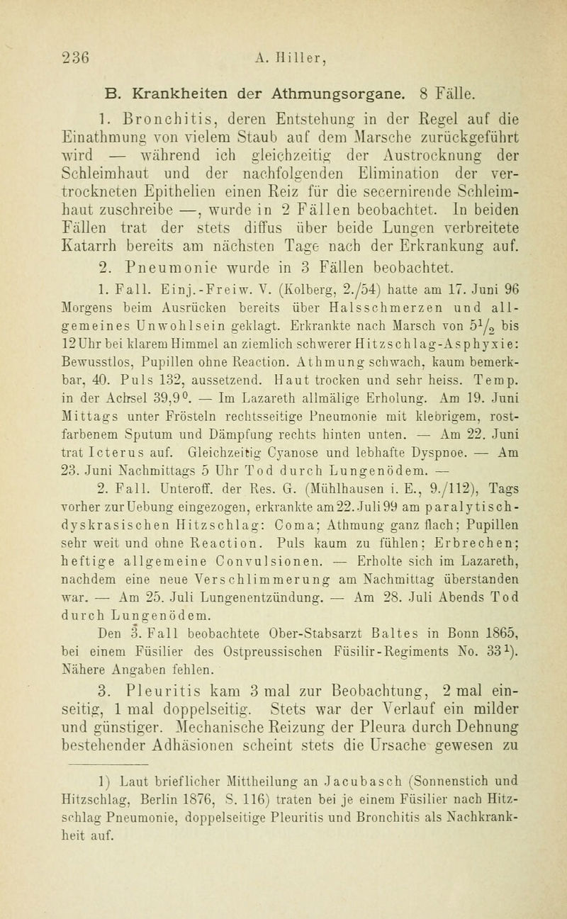 B. Krankheiten der Athmungsorgane. 8 Fälle. 1. Bronchitis, deren Entstehung in der Regel auf die Einathmung von vielem Staub auf dem Marsche zurückgeführt wird — während ich gleichzeitig der Austrocknung der Schleimhaut und der nachfolgenden Elimination der ver- trockneten Epithelieu einen Reiz für die secernirende Schleim- haut zuschreibe —, wurde in 2 Fällen beobachtet. In beiden Fällen trat der stets diffus über beide Lungen verbreitete Katarrh bereits am nächsten Tage nach der Erkrankung auf. 2. Pneumonie wurde in 3 Fällen beobachtet. 1. Fall. Einj.-Freiw. V. (Kolberg, 2./54) hatte am 17. Juni 96 Morgens beim Ausrücken bereits über Halsschmerzen und all- gemeines Unwohlsein geklagt. Erkrankte nach Marsch von b^j^ bis 12Uhr bei klarem Himmel an ziemlich schwerer Hitzschlag-Asphyxie: Bewusstlos, Pupillen ohne Reaction. Athmung schwach, kaum bemerk- bar, 40. Puls 132, aussetzend. Haut trocken und sehr heiss. Temp. in der Achsel 39,9^. — Im Lazareth allmälige Erholung. Am 19. Juni Mittags unter Frösteln rechtsseitige Pneumonie mit klebrigem, rost- farbenem Sputum und Dämpfung rechts hinten unten. — Am 22. Juni trat Icterus auf. Gleichzeitig Cyanose und lebhafte Dyspnoe. — Am 23. Juni Nachmittags 5 Uhr Tod durch Lungenödem. — 2. Fall. Unteroff. der Res. G. (Mühlhausen i. E., 9./112), Tags vorher zurUebung eingezogen, erkrankte am22. Juli99 am paralytisch- dyskrasischen Hitzschlag: Coma; Athmung ganz flach; Pupillen sehr weit und ohne Reaction. Puls kaum zu fühlen; Erbrechen; heftige allgemeine Convulsionen. — Erholte sich im Lazareth, nachdem eine neue Verschlimmerung am Nachmittag überstanden war. — Am 25. Juli Lungenentzündung. — Am 28. Juli Abends Tod durch Lungenödem. Den 3. Fall beobachtete Ober-Stabsarzt B alt es in Bonn 1865, bei einem Füsilier des Ostpreussischen Füsilir-Regiments No. 33^). Nähere Angaben fehlen. 3. Pleuritis kam 3 mal zur Beobachtung, 2 mal ein- seitig, 1 mal doppelseitig. Stets war der Verlauf ein milder und günstiger. Mechanische Reizung der Pleura durch Dehnung bestehender Adhäsionen scheint stets die Ursache gewesen zu 1) Laut brieflicher Mittheilung an Jacubasch (Sonnenstich und Hitzschlag, Berlin 1876, S. 116) traten bei je einem Füsilier nach Hitz- schlag Pneumonie, doppelseitige Pleuritis und Bronchitis als Nachkrank- heit auf.