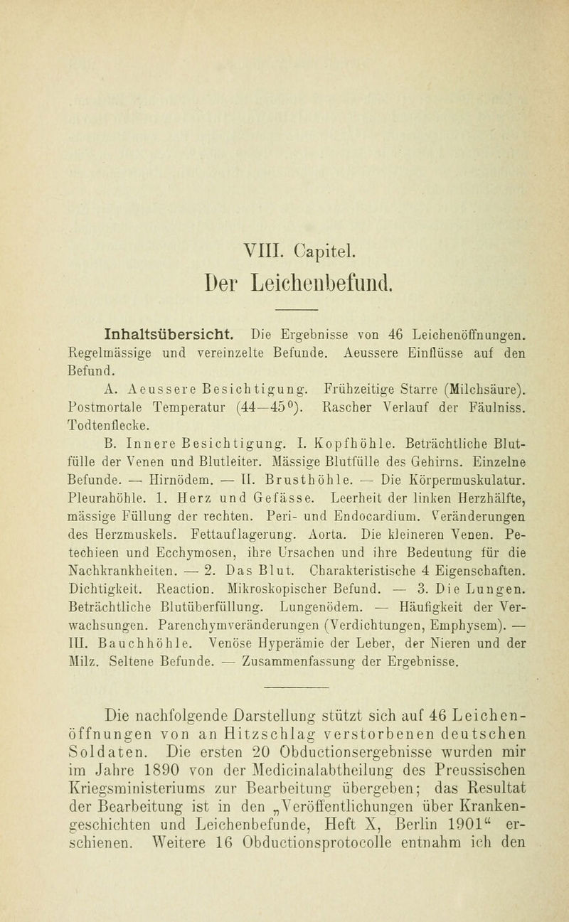 VIIL Capitel. Der Leichenbefund. Inhaltsübersicht. Die Ergebnisse von 46 Leichenöffnangen. Pvegelmässige und vereinzelte Befunde. Aeussere Einflüsse auf den Befund. A. Aeussere Besichtigung. Frühzeitige Starre (Milchsäure). Postmortale Temperatur (44—45^). Rascher Verlauf der Fäulniss. Todtenflecke. B. Innere Besichtigung. I. Kopfhöhle. Beträchtliche Blut- fülle der Venen und Blutleiter. Massige Blutfülle des Gehirns. Einzelne Befunde. — Hirnödem. — IL Brusthöhle. — Die Körpermuskulatur. Pleurahöhle. 1. Herz und Gefasse. Leerheit der linken Herzhälfte, massige Füllung der rechten. Peri- und Endocardium. Veränderungen des Herzmuskels. Fettauflagerung. Aorta. Die kleineren Venen. Pe- techieen und Ecchymosen, ihre Ursachen und ihre Bedeutung für die Nachkrankheiten. — 2. Das Blut. Charakteristische 4 Eigenschaften. Dichtigkeit. Reaction. Mikroskopischer Befund. — 3. Die Lungen. Beträchtliche Blutüberfüllung. Lungenödem. — Häufigkeit der Ver- wachsungen. Parenchymveränderungen (Verdichtungen, Emphysem). — lU. Bauchhöhle. Venöse Hyperämie der Leber, der Nieren und der Milz. Seltene Befunde. — Zusammenfassung der Ergebnisse. Die nachfolgende Darstellung stützt sich auf 46 Leichen- öffnungen von an Hitzschlag verstorbenen deutschen Soldaten. Die ersten 20 Obductionsergebnisse wurden mir im Jahre 1890 von der Medicinalabtheilung des Preussischen Kriegsministeriums zur Bearbeitung übergeben; das Resultat der Bearbeitung ist in den „Veröffentlichungen über Kranken- geschichten und Leichenbefunde, Heft X, Berlin 1901 er-