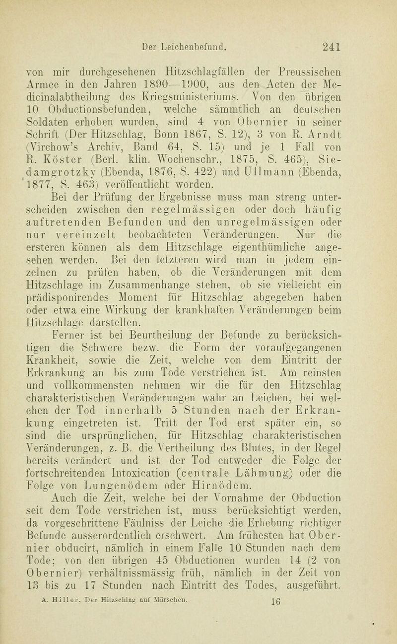 von mir durchgesehenen Hitzschlagfällen der Preussischen Armee in den Jahren 1890—1900, ans den Acten der Me- dicinalabtheilimg des Kriegsministeriums. Von den übrigen 10 Obductionsbefunden, welche sämmtlich an deutschen Soldaten erhoben wurden, sind 4 von Obernier in seiner Schrift (Der Hitzschlag, Bonn 1867, S. 12), 3 von R. Arndt (Virchow's Archiv, Band 64, S. 15) und je 1 Fall von R. Köster (Berl. klin. Wochenschr., 1875, S. 465), Sie- damgrotzky (Ebenda, 1876, S. 422) und üllmann (Ebenda, 1877, S. 463) veröffentlicht worden. Bei der Prüfung der Ergebnisse muss man streng unter- scheiden zwischen den regelmässigen oder doch häufig auftretenden Befunden und den unregelmässigen oder nur vereinzelt beobachteten Veränderungen. Nur die ersteren können als dem Hitzschlage eigenthümliche ange- sehen werden. Bei den letzteren wird man in jedem ein- zelnen zu prüfen haben, ob die Veränderungen mit dem Hitzschlage im Zusammenhange stehen, ob sie vielleicht ein prädisponirendes Moment für Hitzschlag abgegeben haben oder etwa eine A¥irkung der krankhaften Veränderungen beim Hitzschlage darstellen. Ferner ist bei Beurtheilung der Befunde zu berücksich- tigen die Schwere bezw. die Form der voraufgegangenen Krankheit, sowie die Zeit, welche von dem Eintritt der Erkrankung an bis zum Tode verstrichen ist. Am reinsten und vollkommensten nehmen wir die für den Hitzschlag charakteristischen Veränderungen wahr an Leichen, bei wel- chen der Tod innerhalb 5 Stunden nach der Erkran- kung eingetreten ist. Tritt der Tod erst später ein, so sind die ursprünglichen, für Hitzschlag charakteristischen Veränderungen, z. B. die Vertheilung des Blutes, in der Regel bereits verändert und ist der Tod entweder die Folge der fortschreitenden Intoxication (centrale Lähmung) oder die Folge von Lungenödem oder Hirn ödem. Auch die Zeit, welche bei der Vornahme der Obduction seit dem Tode verstrichen ist, muss berücksichtigt werden, da vorgeschrittene Fäulniss der Leiche die Erhebung richtiger Befunde ausserordentlich erschwert. Am frühesten hat Ober- nier obducirt, nämlich in einem Falle 10 Stunden nach dem Tode; von den übrigen 45 Obductionen wurden 14 (2 von Obernier) verhältnissmässig früh, nämlich in der Zeit von 13 bis zu 17 Stunden nach Eintritt des Todes, ausgeführt. A. Hill er. Der Hitzschlag auf Märschen. ig