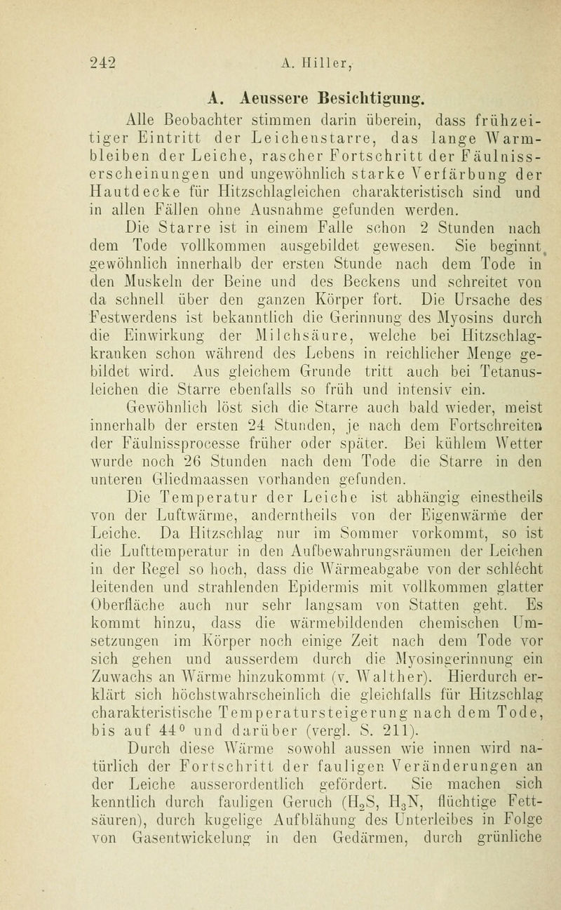 A. Aeiissere Besiclitigimg'. Alle Beobachter stimmen darin überein, dass frühzei- tiger Eintritt der Leichenstarre, das lange AVarm- bleiben der Leiche, rascher Fortschritt der Fäulniss- erscheinungen und ungewöhnlich starke Verfärbung der Hautdecke für Hitzschlagleichen charakteristisch sind und in allen Fällen ohne Ausnahme gefunden werden. Die Starre ist in einem Falle schon 2 Stunden nach dem Tode vollkommen ausgebildet gewesen. Sie beginnt^ gewöhnlich innerhalb der ersten Stunde nach dem Tode in den Muskeln der Beine und des Beckens und schreitet von da schnell über den ganzen Körper fort. Die Ursache des Festwerdens ist bekanntlich die Gerinnung des Myosins durch die Einwirkung der Milchsäure, welche b^i Hitzschlag- kranken schon während des Lebens in reichlicher Menge ge- bildet wird. Aus gleichem Grunde tritt auch bei Tetanus- leichen die Starre ebenfalls so früh und intensiv ein. Gewöhnlich löst sich die Starre auch bald wieder, meist innerhalb der ersten 24 Stunden, je nach dem Fortschreiten der Fäulnissprocesse früher oder später. Bei kühlem Wetter wurde noch 26 Stunden nach dem Tode die Starre in den unteren Gliedmaassen vorhanden gefunden. Die Temperatur der Leiche ist abhängig einestheils von der Luftwärme, anderntheils von der Eigenwärnäe der Leiche. Da Hitzschlag nur im Sommer vorkommt, so ist die Lufttemperatur in den Aufbewahrungsräumen der Leichen in der Regel so hoch, dass die Wärmeabgabe von der schlecht leitenden und strahlenden Epidermis mit vollkommen glatter Oberfläche auch nur sehr langsam von Statten geht. Es kommt hinzu, dass die wärmebildenden chemischen Um- setzungen im Körper noch einige Zeit nach dem Tode vor sich gehen und ausserdem durch die Myosingerinnung ein Zuwachs an Wärme hinzukommt (v. Walt her). Hierdurch er- klärt sich höchstwahrscheinlich die gleichfalls für Hitzschlag charakteristische Temperatursteigerung nach dem Tode, bis auf 440 und darüber (vergl. S. 211). Durch diese Wärme sowohl aussen wie innen wird na- türlich der Fortschritt der fauligen Veränderungen an der Leiche ausserordentlich gefördert. Sie machen sich kenntlich durch fauligen Geruch (H^S, H3N, flüchtige Fett- säuren), durch kugelige Aufblähung des Unterleibes in Folge von Gasentwickelung in den Gedärmen, durch grünliche