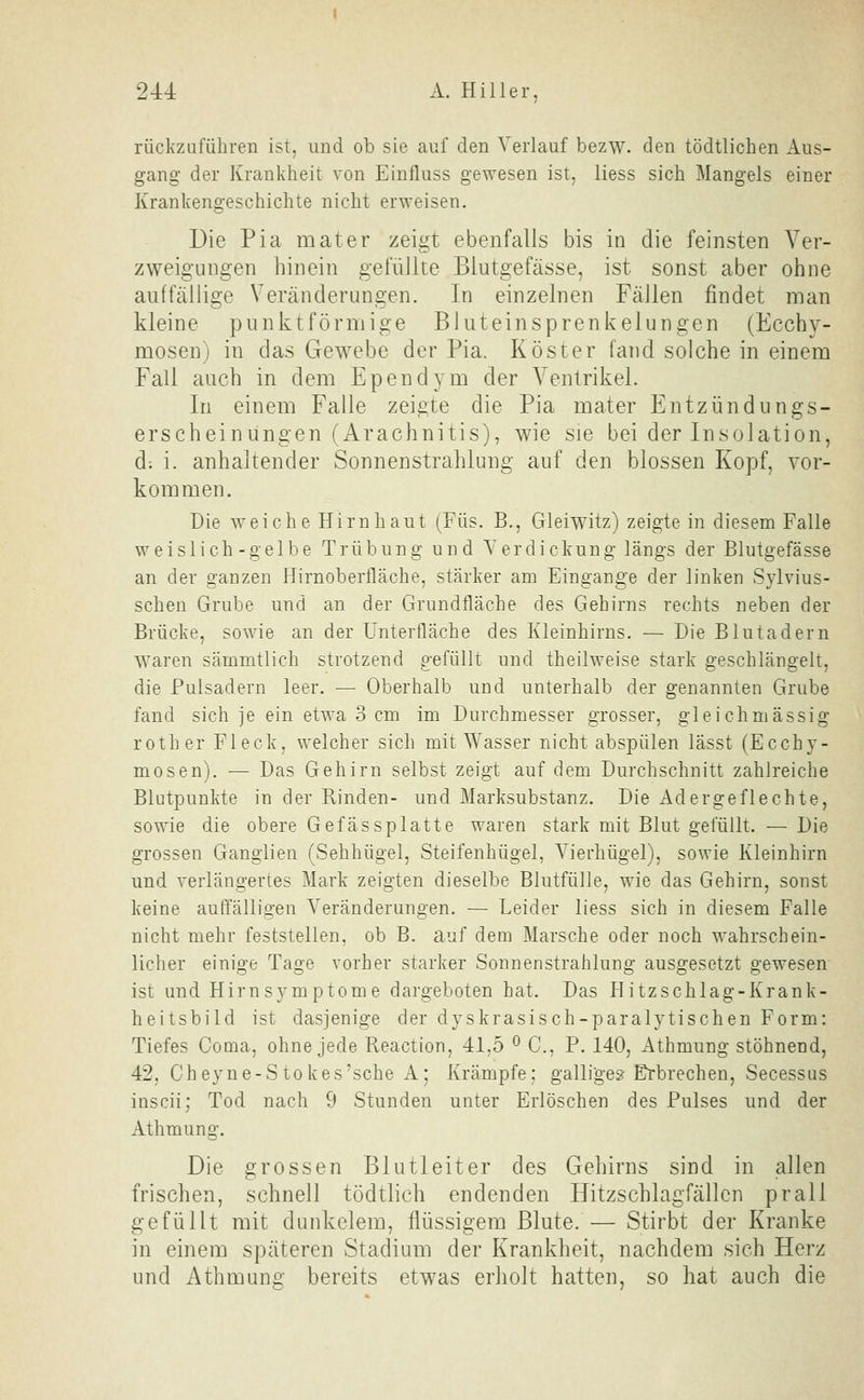 rückzuführen ist, und ob sie auf den Verlauf bezw. den tödtlichen Aus- gang der Krankheit von Einfluss gewesen ist, liess sich Mangels einer Krankengeschichte nicht erweisen. Die Pia mater zeigt ebenfalls bis in die feinsten Ver- zweigungen hinein gefüllte Blutgefässe, ist sonst aber ohne auffällige Veränderungen. In einzelnen Fällen findet man kleine punktförmige Bluteinsprenkelungen (Ecchy- mosen) in das Gewebe der Pia. Köster fand solche in einem Fall auch in dem Ependym der Ventrikel. In einem Falle zeigte die Pia mater Entzündungs- erscheiniingen (Arachnitis), wie sie bei der Insolation, d; i. anhaltender Sonnenstrahlung auf den blossen Kopf, vor- kommen. Die weiche Hirnhaut (Füs. B., Gleiwitz) zeigte in diesem Falle weislich-gelbe Trübung und Verdickung längs der Blutgefässe an der ganzen Hirnoberfläche, stärker am Eingange der linken Sylvius- schen Grube und an der Grundfläche des Gehirns rechts neben der Brücke, sowie an der Unterfläche des Kleinhirns. — Die Blutadern waren sämmtlich strotzend gefüllt und theilweise stark geschlängelt, die Pulsadern leer. — Oberhalb und unterhalb der genannten Grube fand sich je ein etwa 3 cm im Durchmesser grosser, gleichmässig roth er Fleck, welcher sich mit Wasser nicht abspülen lässt (Ecchy- mosen). — Das Gehirn selbst zeigt auf dem Durchschnitt zahlreiche Blutpunkte in der Kinden- und Marksubstanz. Die Adergeflechte, sowie die obere Gefässplatte waren stark mit Blut gefüllt. — Die grossen Ganglien (Sehhügel, Steifenhügel, Vierhügel), sowie Kleinhirn und verlängertes Mark zeigten dieselbe Blutfülle, wie das Gehirn, sonst keine auffälligen Veränderungen. — Leider liess sich in diesem Falle nicht mehr feststellen, ob B. auf dem Marsche oder noch wahrschein- licher einige Tage vorher starker Sonnenstrahlung ausgesetzt gewesen ist und Hirn Symptome dargeboten hat. Das Hitzschlag-Krank- heitsbild ist dasjenige der dyskrasisch-paralytischen Form: Tiefes Coma, ohne jede Reaction, 41,5 ^ C, P. 140, Athmung stöhnend, 42, Cheyne-Stokes'sche A; Krämpfe: galligem Erbrechen, Secessus inscii; Tod nach 9 Stunden unter Erlöschen des Pulses und der Athmung. Die grossen Blutleiter des Gehirns sind in allen frischen, schnell tödtlich endenden Hitzschlagfällcn prall gefüllt mit dunkelem, flüssigem Blute. — Stirbt der Kranke in einem späteren Stadium der Krankheit, nachdem sich Herz und Athmung bereits etwas erholt hatten, so hat auch die