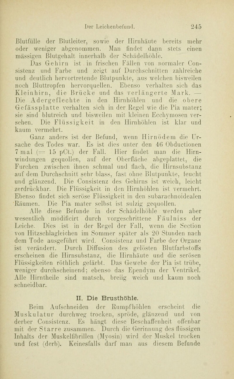 Blutfülle der Blatleiter, sowie der Hirnhäute bereits mehr oder weniger abgenommen. Man findet dann stets einen massigen ßlutgehalt innerhalb der Schädelhöhle. Das Gehirn ist in frischen Fällen von normaler Con- sistenz und Farbe und zeigt auf Durchschnitten zahlreiche und deutlich hervortretende Blutpunkte, aus welchen bisweilen noch Bluttropfen hervorquellen. Ebenso verhalten sich das Kleinhirn, die Brücke und das verlängerte Mark. — Die Adergeflechte in den Hirnhöhlen und die obere Gefässplatte verhalten sich in der Regel wie die Pia mater; sie sind blutreich und bisweilen mit kleinen Ecchymosen ver- sehen. Die Flüssigkeit in den Hirnhöhlen ist klar und kaum vermehrt. Ganz anders ist der Befund, wenn Hirn ödem die Ur- sache des Todes war. Es ist dies unter den 46 Obductionen 7 mal (= 15 pCt.) der Fall. Hier findet man die Hirn- windungen gequollen, auf der Oberfläche abgeplattet, die Furchen zwischen ihnen schmal und flach, die Hirnsubstanz auf dem Durchschnitt sehr blass, fast ohne Blutpunkte, feucht und glänzend. Die Consistenz des Gehirns ist weich, leicht zerdrückbar. Die Flüssigkeit in den Hirnhöhlen ist vermehrt. Ebenso findet sich seröse Flüssigkeit in den subarachnoidealen Räumen. Die Pia mater selbst ist sulzig gequollen. Alle diese Befunde in der Schädelhöhle werden aber wesentlich modificirt durch vorgeschrittene Fäulniss der Leiche. Dies ist in der Regel der Fall, wenn die Section von Hitzschlagleichen im Sommer später als 20 Stunden nach dem Tode ausgeführt wird. Consistenz und Farbe der Organe ist verändert. Durch Diffusion des gelösten Blutfarbstoffs erscheinen die Hirnsubstanz, die Hirnhäute und die serösen Flüssigkeiten röthlich gefärbt. Das Gewebe der Pia ist trübe, weniger durchscheinend; ebenso das Ependym der A^entrikel. Alle Hirntheile sind matsch, breiig weich und kaum noch schneidbar. II. Die Brusthöhle. Beim Aufschneiden der Rumpfhöhlen erscheint die Muskulatur durchweg trocken, spröde, glänzend und von derber Consistenz. Es hängt diese Beschaffenheit offenbar mit der Starre zusammen. Durch die Gerinnung des flüssigen Inhalts der Muskelfibrillen (Myosin) wird der Muskel trocken und fest (derb). Keinesfalls darf man aus diesem Befunde
