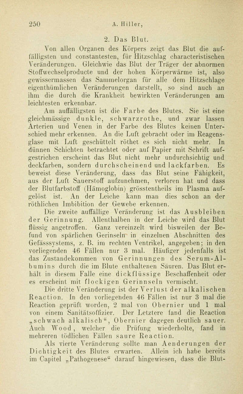 2. Das Blut. Von allen Organen des Körpers zeigt das Blut die auf- fälligsten und constantesten, für Hitzschlag characteristischen Veränderungen. Gleichwie das Blut der Träger der abnormen Stoffwechselproducte und der hohen Körperwärme ist, also gewissermassen das Sammelorgan für alle dem Hitzschlage eigenthümlichen Veränderungen darstellt, so sind auch an ihm die durch die Krankheit bewirkten Veränderungen am leichtesten erkennbar. Am auffälligsten ist die Farbe des Blutes. Sie ist eine gleichmässige dunkle, schwarzrothe, und zwar lassen Arterien und Venen in der Farbe des Blutes keinen Unter- schied mehr erkennen. An die Luft gebracht oder im Reagens- giase mit Luft geschüttelt röthet es sich nicht mehr. In dünnen Schichten betrachtet oder auf Papier mit Schrift auf- gestrichen erscheint das Blut nicht mehr undurchsichtig und deckfarben, sondern durchscheinend und lackfarben. Es beweist diese Veränderung, dass das Blut seine Fähigkeit, aus der Luft Sauerstoff aufzunehmen, verloren hat und dass der Blutfarbstoff (Hämoglobin) grösstentheils im Plasma auf- gelöst ist. An der Leiche kann man dies schon an der röthlichen Imbibition der Gewebe erkennen. Die zweite auffällige Veränderung ist das Ausbleiben der Gerinnung. Allenthalben in der Leiche wird das Blut flüssig angetroffen. Ganz vereinzelt wird bisweilen der Be- fund von spärlichen Gerinseln in einzelnen Abschnitten des Gefässsystems, z. B. im rechten Ventrikel, angegeben; in den vorliegenden 46 Fällen nur 3 mal. Häufiger jedenfalls ist das Zustandekommen von Gerinnungen des Serum-Al- bumins durch die im Blute enthaltenen Säuren. Das Blut er- hält in diesem Falle eine dickflüssige Beschaffenheit oder es erscheint mit flockigen Gerinnseln vermischt. Die dritte Veränderung ist der Verlust der alkalischen ßeaction. In den vorliegenden 46 Fällen ist nur 3 mal die Reaction geprüft worden, 2 mal von Obernier und 1 mal von einem Sanitätsoffizier. Der Letztere fand die Reaction „schwach alkalisch, Obernier dagegen deutlich sauer. Auch Wood , welcher die Prüfung wiederholte, fand in mehreren tödlichen Fällen saure Reaction. Als vierte Veränderung sollte man Aenderungen der Dichtigkeit des Blutes erwarten. Allein ich hahe bereits im Capitel „Pathogenese darauf hingewiesen, dass die Blut-