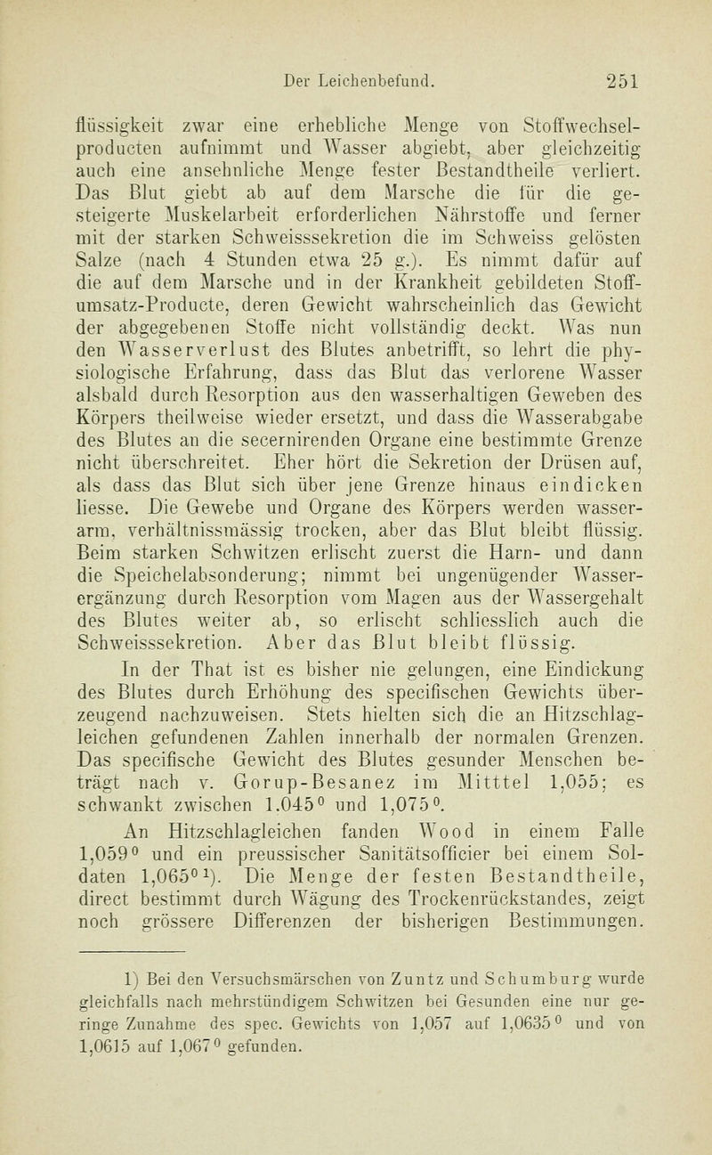 flüssigkeit zwar eine erhebliche Menge von Stoffwechsel- producten aufnimmt und Wasser abgiebt, aber gleichzeitig auch eine ansehnliche Menge fester ßestandtheile verliert. Das Blut giebt ab auf dem Marsche die lür die ge- steigerte Muskelarbeit erforderlichen Nährstoffe und ferner mit der starken Schvveisssekretion die im Schweiss gelösten Salze (nach 4 Stunden etwa 25 g.). Es nimmt dafür auf die auf dem Marsche und in der Krankheit gebildeten Stoff- umsatz-Producte, deren Gewicht wahrscheinlich das Gewicht der abgegebenen Stoffe nicht vollständig deckt. Was nun den Wasser Verlust des Blutes anbetrifft, so lehrt die phy- siologische Erfahrung, dass das Blut das verlorene W^asser alsbald durch Resorption aus den wasserhaltigen Geweben des Körpers theilweise wieder ersetzt, und dass die Wasserabgabe des Blutes an die secernirenden Organe eine bestimmte Grenze nicht überschreitet. Eher hört die Sekretion der Drüsen auf, als dass das Blut sich über jene Grenze hinaus eindicken liesse. Die Gewebe und Organe des Körpers werden wasser- arm, verhältnissmässig trocken, aber das Blut bleibt flüssig. Beim starken Schwitzen erlischt zuerst die Harn- und dann die Speichelabsonderung; nimmt bei ungenügender Wasser- ergänzung durch Resorption vom Magen aus der Wassergehalt des Blutes weiter ab, so erlischt schliesslich auch die Schweisssekretion. Aber das Blut bleibt flüssig. In der That ist es bisher nie gelungen, eine Eindickung des Blutes durch Erhöhung des specifischen Gewichts über- zeugend nachzuweisen. Stets hielten sich die an Hitzschlag- leichen gefundenen Zahlen innerhalb der normalen Grenzen. Das specifische Gewicht des Blutes gesunder Menschen be- trägt nach V. Gorup-Besanez im Mitttel 1,055; es schwankt zwischen 1.045^ und 1,075*^. An Hitzschlagleichen fanden Wood in einem Falle 1,059 ö und ein preussischer Sanitätsofficier bei einem Sol- daten 1,065^^). Die Menge der festen Bestandtheile, direct bestimmt durch Wägung des Trockenrückstandes, zeigt noch grössere Differenzen der bisherigen Bestimmungen. 1) Bei den Versuchsmärschen von Zuntz und Schumburg wurde gleichfalls nach mehrstündigem Schwitzen bei Gesunden eine nur ge- ringe Zunahme des spec. Gewichts von 1,057 auf 1,0635^ und von 1,0615 auf 1,0670 gefunden.