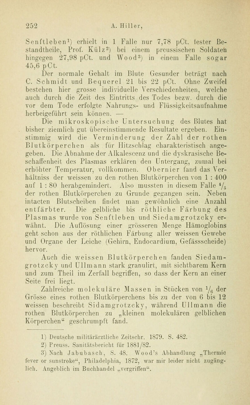 Senftleben^) erhielt in 1 Falle nur 7,78 pCt. fester ße- standtheile, Prof. Külz-) bei einem prcussischen Soldaten hingegen 27,98 pCt. und Wood^) in einem Falle sogar 45,6 pCt Der normale Gehalt im Blute Gesunder beträgt nach C. Schmidt und Bequerel 21 bis 22 pCt. Ohne Zweifel bestehen hier grosse individuelle Verschiedenheiten, welche auch durch die Zeit des Eintritts des Todes bezw. durch die vor dem Tode erfolgte Nahrungs- und Flüssigkeitsaufnahme herbeigeführt sein können. — Die mikroskopische Untersuchung des Blutes hat bisher ziemlich gut übereinstimmende Resultate ergeben. Ein- stimmig wird die Verminderung der Zahl der rothen Blutkörperchen als für Hitzschlag charakteristisch ange- geben. Die Abnahme der i^lkalescenz und die dyskrasische Be- schaffenheit des Plasmas erklären den Untergang, zumal bei erhöhter Temperatur, vollkommen. Obernier fand das Ver- hältniss der weissen zu den rothen Blutkörperchen von 1 : 400 auf 1 : 80 herabgemindert. Also mussten in diesem Falle Ys der rothen Blutkörperchen zu Grunde gegangen sein. Neben intacten Blutscheiben findet man gewöhnlich eine Anzahl entfärbter. Die gelbliche bis röthliche Färbung des Plasmas wurde von Senftleben und Siedamgrotzcky er- wähnt. Die Auflösung einer grösseren Menge Hämoglobins geht schon aus der röthlichen Färbung aller weissen Gewebe und Organe der Leiche (Gehirn, Endocardium, Gefässscheide) hervor. Auch die w^eissen Blutkörperchen fanden Siedam- grotzcky und Uli mann stark granulirt, mit sichtbarem Kern und zum Theil im Zerfall begriffen, so dass der Kern an einer Seite frei liegt. Zahlreiche molekulare Massen in Stücken von Ye ^^^ Grösse eines rothen Blutkörperchens bis zu der von 6 bis 12 weissen beschreibt Sidamgrotzcky, während Ulimann die rothen Blutkörperchen zu „kleinen molekularen gelblichen Körperchen geschrumpft fand. 1) Deutsche militärärztliche Zeitschr. 1879. S. 482. 2) Preuss. Sanitätsbericht für 1881/82. 3) Nach Jabubasch, S. 48. Wood's Abhandlung „Thermic fever or sunstroke^', Philadelphia, 1872, war mir leider nicht zugäng- lich. Angeblich im Buchhandel „vergriffen.