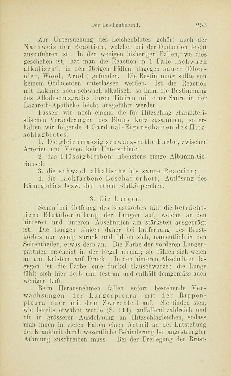 Zur Untersuchung des Leichenblutes gehört auch der Nachweis der Reaction, welcher bei der Obduction leicht auszuführen ist. In den wenigen bisherigen Fällen, wo dies geschehen ist, hat man die Eeaction in 1 Falle „schwach alkalisch'^, in den übrigen Fällen dagegen sauer (Ober- nier, Wood, Arndt) gefunden. Die Bestimmung sollte von keinem Obducenten unterlassen werden. Ist die Reaction mit Lakmus noch schwach alkalisch, so kann die Bestimmung des Alkalescenzgrades durch Titriren mit einer Säure in der Lazareth-Apotheke leicht ausgeführt werden. Fassen wir noch einmal die für Hitzschlag charakteri- stischen Veränderungen des Blutes kurz zusammen, so er- halten wir folgende. 4 Cardinal-Eigenschaften des Hitz- schlagblutes: 1. Die gleichmässig schwarz-rothe Farbe, zwischen Arterien und Yenen kein Unterschied; 2. das Flüssig bleiben; höchstens einige Albumin-Ge- rinnsel; 3. die schwach alkalische bis saure Eeaction; 4. die lackfarbene Beschaffenheit, Auflösung des Hämoglobins bezw. der rothen Blutkörperchen. 3. Die Lungen. Schon'bei Oeffnung des Brustkorbes fällt die beträcht- liche Blutüberfüllung der Lmigen auf, welche an den hinteren und unteren Abschnitten am stärksten ausgeprägt ist. Die Lungen sinken daher bei Entfernung des Brust- korbes nur wenig zurück und fühlen sich, namentlich in den Seitentheilen, etwas derb an. Die Farbe der vorderen Lungen- parthien erscheint in der Regel normal; sie fühlen sich weich an und knistern auf Druck. In den hinteren Abschnitten da- gegen ist die Farbe eine dunkel blauschwarze; die Lunge fühlt sich hier derb und fest an und enthält demgemäss auch weniger Luft. Beim Herausnehmen fallen sofort bestehende Ver- wachsungen der Lungenpleura mit der Rippen- pleura oder mit dem Zwerchfell auf. Sie finden sich, wie bereits erwähnt wurde (S. 114), auffallend zahlreich und oft in grösserer Ausdehnung an Hitzschlagleichen, sodass man ihnen in vielen Fällen einen Antheil an der Entstehung der Krankheit durch wesentliche Behinderung bei angestrengter Athmung zuschreiben muss. Bei der Freilegung der Brust-