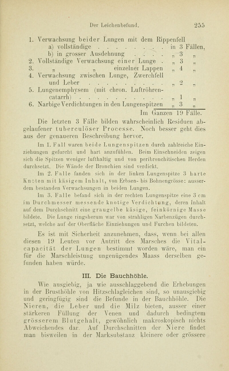 1. Verwachsung beider Lungen mit dem Rippenfell a) vollständige in 3 Fällen, b) in grosser Ausdehnung . . . . „ 3 „ 2. Vollständige Verwachsung einer Lunge . „3 ,, 3. „ „ einzelner Lappen „ 4 „ 4. Verwachsung zwischen Lunge, Zwerchfell und Leber „2 „ 5. Lungenemphysem (mit chron. Luftröhren- catarrh) „1 „ 6. Narbige Verdichtungen in den Lungenspitzen „ 3 „ Im Ganzen 19 Fälle. Die letzten 3 Fälle bilden wahrscheinlich Residuen ab- gelaufener tuberculöser Processe. Noch besser geht dies aus der genaueren Beschreibung hervor. Im I.Fall waren beide Lungenspitzen durch zahlreiche Ein- ziehungen gefurcht und hart anzufühlen. Beim Einschneiden zeigen sich die Spitzen weniger lufthaltig und von peribronchitischen Herden durchsetzt. Die Wände der Bronchien sind verdickt. Im 2. Falle fanden sich in der linken Lungenspitze 3 harte Knoten mit käsigem Inhalt, von Erbsen-bis Bohnengrösse: ausser- dem bestanden Verwachsungen in beiden Lungen. Im 3. Falle befand sich in der rechten Lungenspitze eine 3 cm im Durchmesser messende knotige Verdichtung, deren Inhalt auf dem Durchschnitt eine graugelbe käsige, feinkörnige Masse bildete. Die Lunge ringsherum war von strahligen Narbenzügen durch- setzt, welche auf der Oberfläche Einziehungen und Furchen bildeten. Es ist mit Sicherheit anzunehmen, dass, wenn bei allen diesen 19 Leuten vor Antritt des Marsches die Vital- capacität der Lungen bestimmt worden wäre, man ein für die Marschleistung ungenügendes Maass derselben ge- funden haben würde. in. Die Bauchhöhle. AVie ausgiebig, ja wie ausschlaggebend die Erhebungen in der Brusthöhle von Hitzschlagleichen sind, so unausgiebig und geringfügig sind die Befunde in der Bauchhöhle. Die Nieren, die Leber und die Milz bieten, ausser einer stärkeren Füllung der Arenen und dadurch bedingtem grösserem Blut geh alt, gewöhnlich makroskopisch nichts Abweichendes dar. Auf Durchschnitten der Niere findet man bisweilen in der Marksubstanz kleinere oder grössere