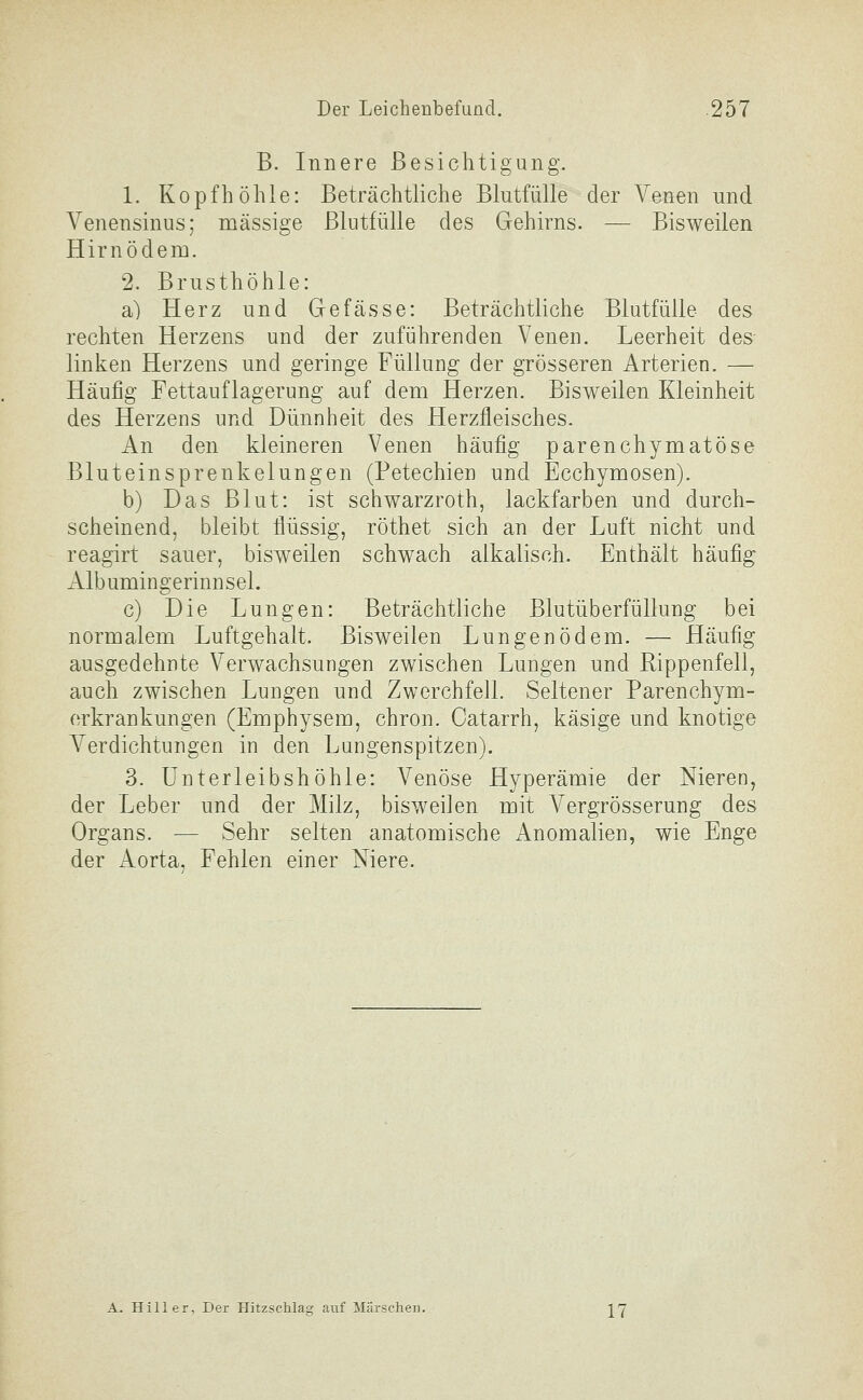 B. Innere Besichtigung. 1. Kopfhöhle: Beträchtliche Blutfülle der Venen und Venensinus; massige Blutfülle des Gehirns. — Bisweilen Hirnödem. 2. Brusthöhle: a) Herz und Gefasse: Beträchtliche Blutfüile des rechten Herzens und der zuführenden Venen. Leerheit des linken Herzens und geringe Füllung der grösseren Arterien. — Häufig Fettauflagerung auf dem Herzen. Bisweilen Kleinheit des Herzens und Dünnheit des Herzfleisches. An den kleineren Venen häufig parenchymatöse Bluteinsprenkelungen (Petechien und Ecchymosen). b) Das Blut: ist schwarzroth, lackfarben und durch- scheinend, bleibt flüssig, röthet sich an der Luft nicht und reagirt sauer, bisw-eilen schwach alkalisch. Enthält häufig Albumingerinnsel. c) Die Lungen: Beträchtliche Blutüberfüllung bei normalem Luftgeh alt. Bisweilen Lungenödem. — Häufig ausgedehnte Verwachsungen zwischen Lungen und Rippenfell, auch zwischen Lungen und Zwerchfell. Seltener Parenchym- erkrankungen (Emphysem, chron. Oatarrh, käsige und knotige Verdichtungen in den Lungenspitzen). 3. Unterleibshöhle: Venöse Hyperämie der Nieren, der Leber und der Milz, bisweilen mit Vergrösserung des Organs. — Sehr selten anatomische Anomalien, wie Enge der Aorta, Fehlen einer Niere. A. Hill er, Der Hitzschlag auf Märschen. J^