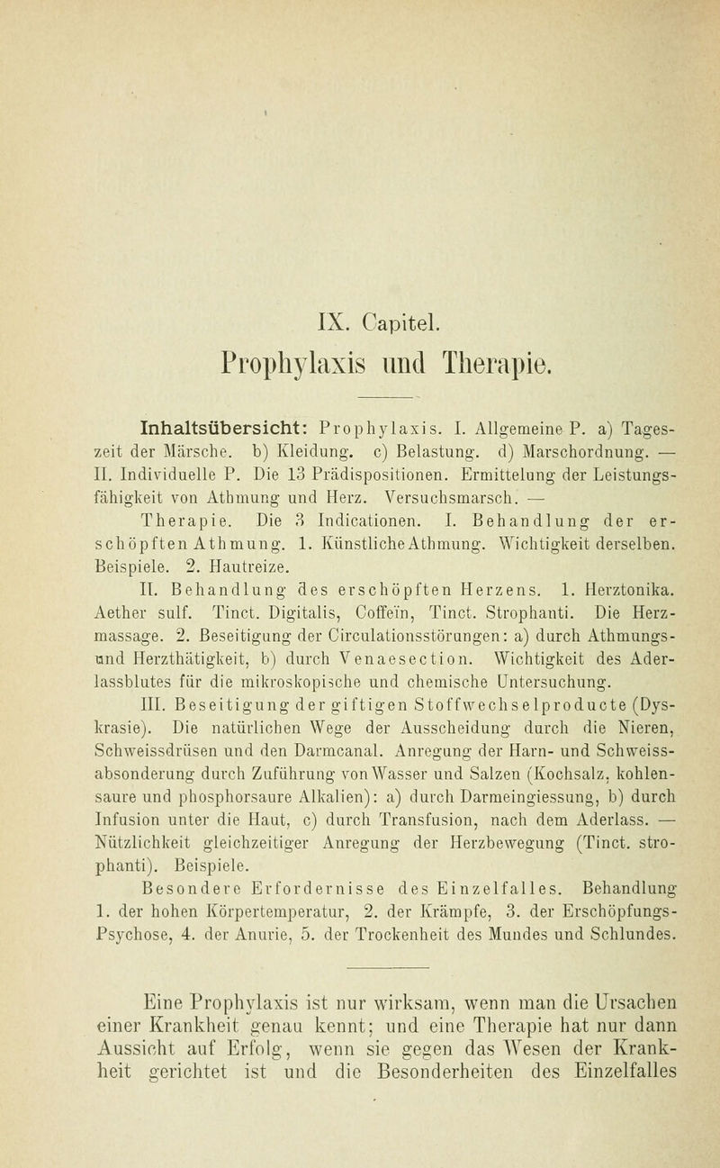 IX. Capitel. Prophylaxis und Therapie. Inhaltsübersicht: Prophylaxis. I. AllgemeineP. a) Tages- zeit der Märsche, b) Kleidung, c) Belastung, d) Marschordnung. — II. Individuelle P. Die 13 Prädispositionen. Ermittelung der Leistungs- fähigkeit von Athmung und Herz. Versuchsmarsch. — Therapie. Die 3 Indicationen. I. Behandlung der er- schöpften Athmung. 1. Künstliche Athmung. Wichtigkeit derselben. Beispiele. 2. Hautreize. IL Behandlung des erschöpften Herzens. 1. Herztonika. Aether sulf. Tinct. Digitalis, Coffein, Tinct. Strophanti. Die Herz- massage. 2. Beseitigung der Circulationsstörungen: a) durch Athmungs- ünd Herzthätigkeit, b) durch Venaesection. Wichtigkeit des Ader- lassblutes für die mikroskopische und chemische Untersuchung. III. Beseitigung der giftigen Stoffwechselproducte (Dys- krasie). Die natürlichen Wege der Ausscheidung durch die Nieren, Schweissdrüsen und den Darmcanal. Anregung der Harn- und Schvveiss- absonderung durch Zuführung von Wasser und Salzen (Kochsalz, kohlen- saure und phosphorsaure Alkalien): a) durch Darmeingiessung, b) durch Infusion unter die Haut, c) durch Transfusion, nach dem Aderlass. — Nützlichkeit gleichzeitiger Anregung der Herzbewegung (Tinct. stro- phanti). Beispiele. Besondere Erfordernisse des Einzelfalles. Behandlung 1. der hohen Körpertemperatur, 2. der Krämpfe, 3. der Erschöpfungs- Psychose, 4. der Anurie, 5. der Trockenheit des Mundes und Schlundes. Eine Prophylaxis ist nur wirksam, wenn man die Ursachen einer Krankheit genaa kennt; und eine Therapie hat nur dann Aussicht auf Erfolg, wenn sie gegen das Wesen der Krank- heit gerichtet ist und die Besonderheiten des Einzelfalles