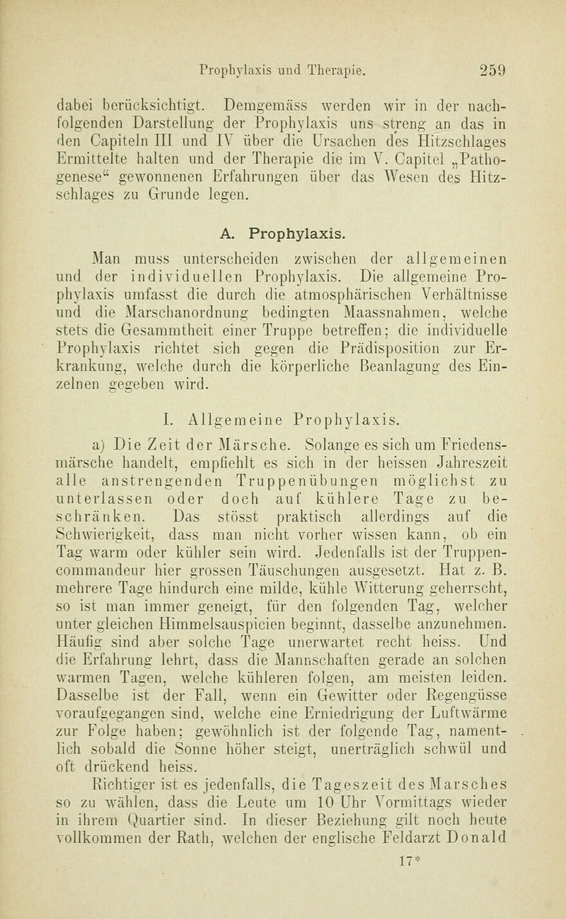 dabei berücksichtigt. Demgemäss werden wir in der nach- folgenden Darstellung der Prophylaxis uns streng an das in den Capiteln III und IV über die Ursachen des Hitzschlages Ermittelte halten und der Therapie die im V. Capitel „Patho- genese gewonnenen Erfahrungen über das Wesen des Hitz- schlages zu Grunde legen. A. Prophylaxis. Man muss unterscheiden zwischen der allgemeinen und der individuellen Prophylaxis. Die allgemeine Pro- phylaxis umfasst die durch die atmosphärischen Verhältnisse und die Marschanordnung bedingten Maassnahmen, welche stets die Gesammtheit einer Truppe betreffen; die individuelle Prophylaxis richtet sich gegen die Prädisposition zur Er- krankung, welche durch die körperliche Beanlagung des Ein- zelnen gegeben wird. I. Allgemeine Prophylaxis. a) Die Zeit der Märsche. Solange es sich um Friedens- märsche handelt, empfiehlt es sich in der heissen Jahreszeit alle anstrengenden Truppenübungen möglichst zu unterlassen oder doch auf kühlere Tage zu be- schränken. Das stösst praktisch allerdings auf die Schwierigkeit, dass man nicht vorher wissen kann, ob ein Tag warm oder kühler sein wird. Jedenfalls ist der Truppen- commandeur hier grossen Täuschungen ausgesetzt. Hat z. B. mehrere Tage hindurch eine milde, kühle Witterung geherrscht, so ist man immer geneigt, für den folgenden Tag, welcher unter gleichen Himmelsauspicien beginnt, dasselbe anzunehmen. Häufig sind aber solche Tage unerwartet recht heiss. Und die Erfahrung lehrt, dass die Mannschaften gerade an solchen warmen Tagen, welche kühleren folgen, am meisten leiden. Dasselbe ist der Fall, wenn ein Gewitter oder Regengüsse voraufgegangen sind, welche eine Erniedrigung der Luftwärme zur Folge haben; gewöhnlich ist der folgende Tag, nament- lich sobald die Sonne höher steigt, unerträglich schwül und oft drückend heiss. Richtiger ist es jedenfalls, die Tageszeit des Marsches so zu w^ählen, dass die Leute um 10 Uhr Vormittags wieder in ihrem Quartier sind. In dieser Beziehung gilt noch heute vollkommen der Rath, welchen der englische Feldarzt Donald IT*
