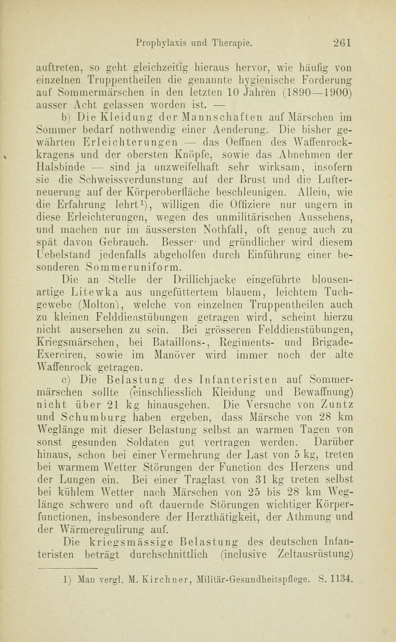 auftreteil, so geht gleichzeitig hieraus hervor, wie häufig von einzelnen Truppentheilen die genannte hygienische Forderung auf Sommermärschen in den letzten 10 Jahren (1890—1900) ausser Acht gelassen worden ist. — b) Die Kleidung der Mannschaften auf Märschen im Sommer bedarf nothwendig einer Aenderung. Die bisher ge- währten Erleichterungen — das Oeffnen des Waffenrock- kragens und der obersten Knöpfe, sowie das Abnehmen der Halsbinde — sind ja unzweifelhaft sehr wirksam, insofern sie die Schweissverdunstung auf der Brust und die Lufter- neuerung auf der Körperoberfläche beschleunigen. Allein, wie die Erfahrung lehrti), willigen die Offiziere nur ungern in diese Erleichterungen, wegen des unmilitärischen Aussehens, und machen nur im äussersten Nothfall, oft genug auch zu spät davon Gebrauch. Besser- und gründlicher wird diesem Uebelstand jedenfalls abgeholfen durch Einführung einer be- sonderen Sommeruniform. Die an Stelle der Drillichjacke eingeführte blousen- artige Litewka aus ungefüttertem blauem, leichtem Tuch- gewebe (Molton), welche von einzelnen Truppentheilen auch zu kleinen Felddienstübungen getragen wird, scheint hierzu nicht ausersehen zu sein. Bei grösseren Felddienstübungen, Kriegsmärschen, bei Bataillons-, Regiments- und Brigade- Exerciren, sowie im Manöver wird immer noch der alte Waffenrock getragen. c) Die Belastung des Infanteristen auf Sommer- märschen sollte (einschliesslich Kleidung und Bewaffnung) nicht über 21 kg hinausgehen. Die Versuche von Zuntz und Schumburg haben ergeben, dass Märsche von 28 km Weglänge mit dieser Belastung selbst an warmen Tagen von sonst gesunden Soldaten gut vertragen werden. Darüber hinaus, schon bei einer Vermehrung der Last von 5 kg, treten bei warmem Wetter Störungen der Function des Herzens und der Lungen ein. Bei einer Traglast von 31 kg treten selbst bei kühlem Wetter nach Märschen von 25 bis 28 km Weg- länge schwere und oft dauernde Störungen wichtiger Körper- functionen, insbesondere der Herzthätigkeit, der Athmung und der Wärmeregulirung auf. Die kriegsmässige Belastung des deutschen Infan- teristen beträgt durchschnittlich (inclusive Zeltausrüstung) 1) Man vergl. M. Kirchner, Militär-Gesundheitspflege. S. 1134.