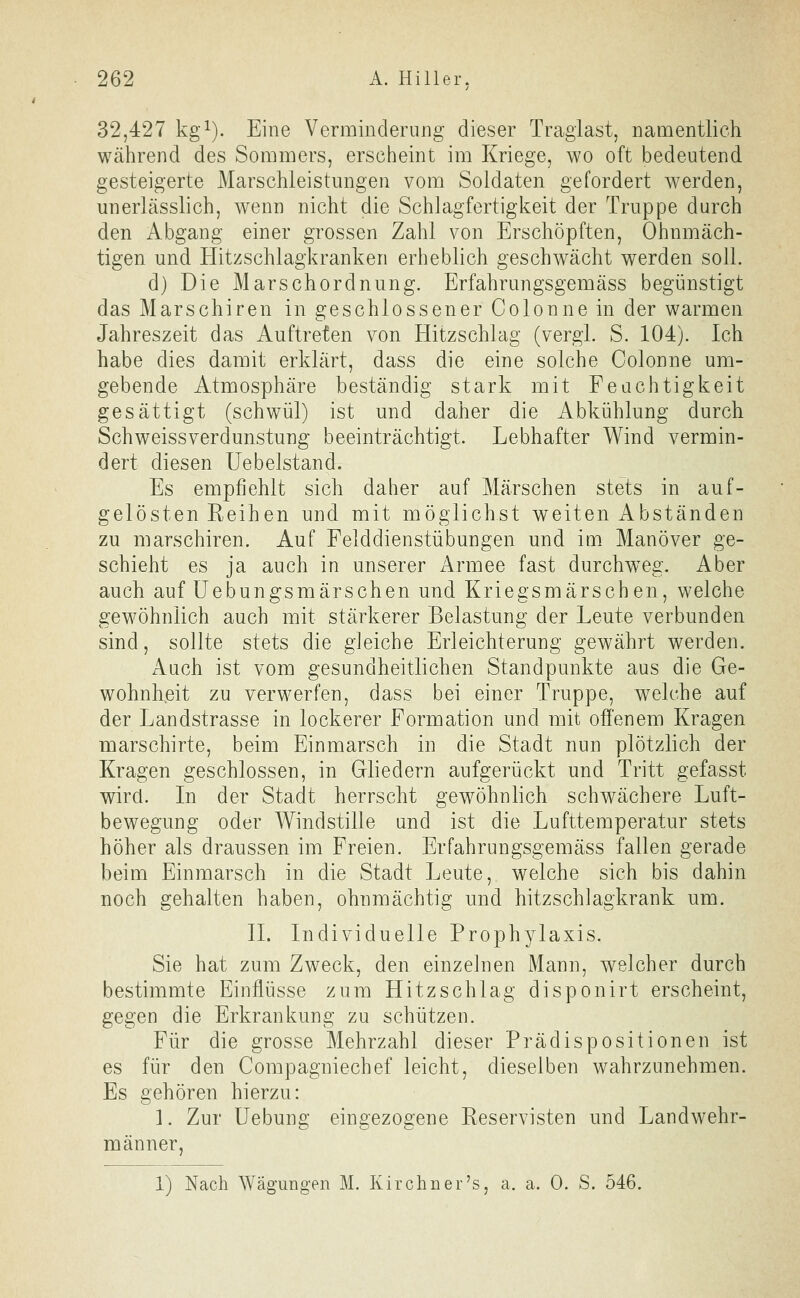 32,427 kg^). Eine Verminderung dieser Traglast, namentlich während des Sommers, erscheint im Kriege, wo oft bedeutend gesteigerte Marschleistungen vom Soldaten gefordert werden, unerlässlich, w^enn nicht die Schlagfertigkeit der Truppe durch den Abgang einer grossen Zahl von Erschöpften, Ohnmäch- tigen und Hitzschlagkranken erheblich geschwächt werden soll. d) Die Marschordnung. Erfahrungsgemäss begünstigt das Marschiren in geschlossener Colonne in der warmen Jahreszeit das Auftreten von Hitzschlag (vergl. S. 104). Ich habe dies damit erklärt, dass die eine solche Colonne um- gebende Atmosphäre beständig stark mit Feuchtigkeit gesättigt (schwül) ist und daher die Abkühlung durch Schweissverdunstung beeinträchtigt. Lebhafter Wind vermin- dert diesen üebelstand. Es empfiehlt sich daher auf Märschen stets in auf- gelösten Reihen und mit möglichst weiten Abständen zu marschiren. Auf Felddienstübungen und im Manöver ge- schieht es ja auch in unserer Armee fast durchweg. Aber auch auf üebungsmärschen und Kriegsmärschen, welche gewöhnlich auch mit stärkerer Belastung der Leute verbunden sind, sollte stets die gleiche Erleichterung gewährt werden. Auch ist vom gesundheitlichen Standpunkte aus die Ge- wohnheit zu verwerfen, dass bei einer Truppe, welche auf der Landstrasse in lockerer Formation und mit offenem Kragen marschirte, beim Einmarsch in die Stadt nun plötzlich der Kragen geschlossen, in Gliedern aufgerückt und Tritt gefasst wird. In der Stadt herrscht gewöhnlich schwächere Luft- bewegung oder Windstille und ist die Lufttemperatur stets höher als draussen im Freien. Erfahrungsgemäss fallen gerade beim Einmarsch in die Stadt Leute, welche sich bis dahin noch gehalten haben, ohnmächtig und hitzschlagkrank um. IL Individuelle Prophylaxis. Sie hat zum Zweck, den einzelnen Mann, welcher durch bestimmte Einflüsse zum Hitzschlag disponirt erscheint, gegen die Erkrankung zu schützen. Für die grosse Mehrzahl dieser Prädispositionen ist es für den Compagniechef leicht, dieselben wahrzunehmen. Es gehören hierzu: ]. Zur üebung eingezogene Reservisten und Landwehr- männer, 1) Nach Wägungen M. Kirchner's, a. a. 0. S. 546.