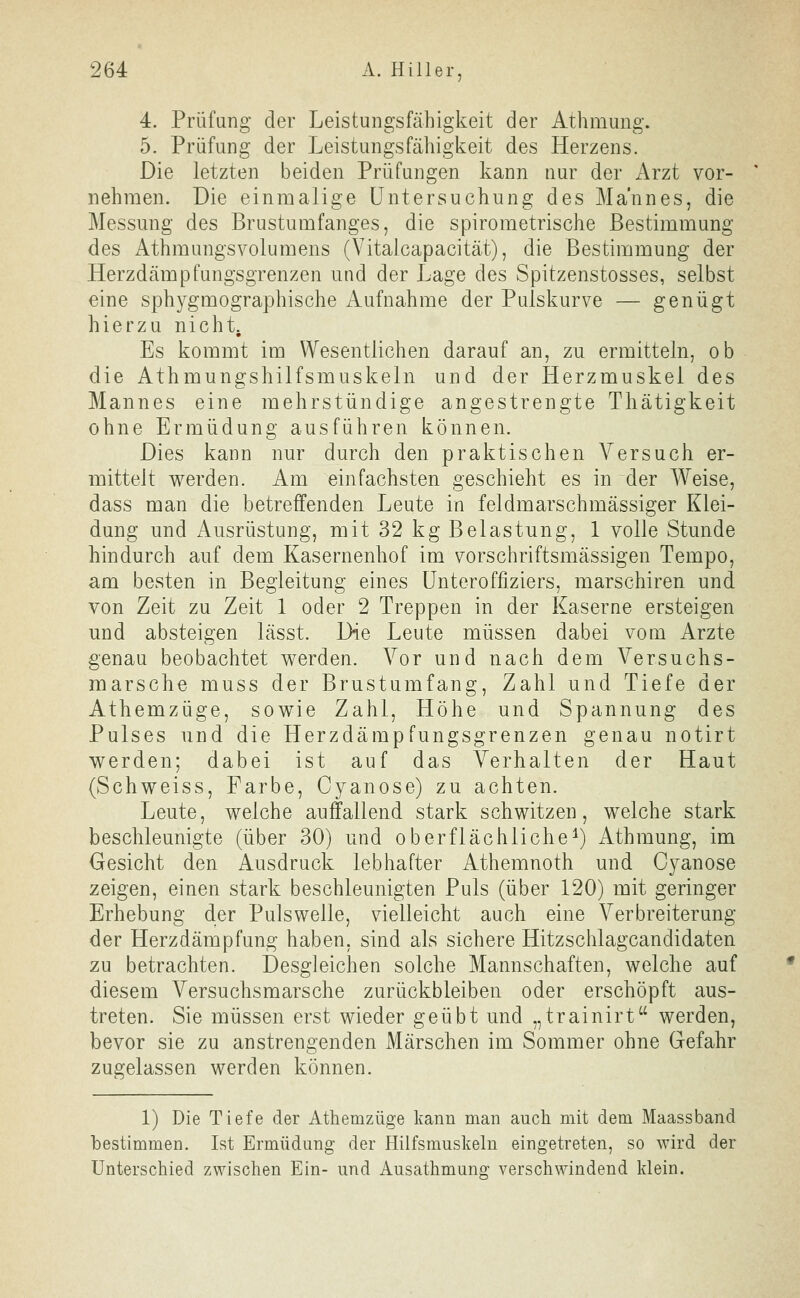 4. Prüfung der Leistungsfähigkeit der Athmung. 5. Prüfung der Leistungsfähigkeit des Herzens. Die letzten beiden Prüfungen kann nur der x\rzt vor- nehmen. Die einmalige Untersuchung des Mannes, die Messmig des Brustumfanges, die spirometrische Bestimmung des Athmungsvolumens (Vitalcapacität), die Bestimmung der Herzdämpfungsgrenzen und der Lage des Spitzenstosses, selbst eine sphygmographische Aufnahme der Puiskurve — genügt hierzu nicht. Es kommt im Wesentlichen darauf an, zu ermitteln, ob die Athmungshilfsmuskeln und der Herzmuskel des Mannes eine mehrstündige angestrengte Thätigkeit ohne Ermüdung ausführen können. Dies kann nur durch den praktischen Versuch er- mittelt werden. Am einfachsten geschieht es in der Weise, dass man die betreffenden Leute in feldmarschmässiger Klei- dung und Ausrüstung, mit 32 kg Belastung, 1 volle Stunde hindurch auf dem Kasernenhof im vorschriftsmässigen Tempo, am besten in Begleitung eines Unteroffiziers, marschiren und von Zeit zu Zeit 1 oder 2 Treppen in der Kaserne ersteigen und absteigen lässt. Die Leute müssen dabei vom Arzte genau beobachtet werden. Vor und nach dem Versuchs- marsche muss der Brustumfang, Zahl und Tiefe der Athemzüge, sowie Zahl, Höhe und Spannung des Pulses und die Herzdämpfungsgrenzen genau notirt werden; dabei ist auf das Verhalten der Haut (Schweiss, Farbe, Cyanose) zu achten. Leute, welche auffallend stark schwitzen, welche stark beschleunigte (über 30) und oberflächliche^) Athmung, im Gesicht den Ausdruck lebhafter Athemnoth und Cyanose zeigen, einen stark beschleunigten Puls (über 120) mit geringer Erhebung der Pulswelle, vielleicht auch eine Verbreiterung der Herzdämpfung haben, sind als sichere Hitzschlagcandidaten zu betrachten. Desgleichen solche Mannschaften, welche auf diesem Versuchsmarsche zurückbleiben oder erschöpft aus- treten. Sie müssen erst wieder geübt und „trainirt werden, bevor sie zu anstrengenden Märschen im Sommer ohne Gefahr zugelassen werden können. 1) Die Tiefe der Athemzüge kann man auch mit dem Maassband bestimmen. Ist Ermüdung der Hilfsmuskeln eingetreten, so wird der Unterschied zwischen Ein- und Ausathmun«: verschwindend klein.