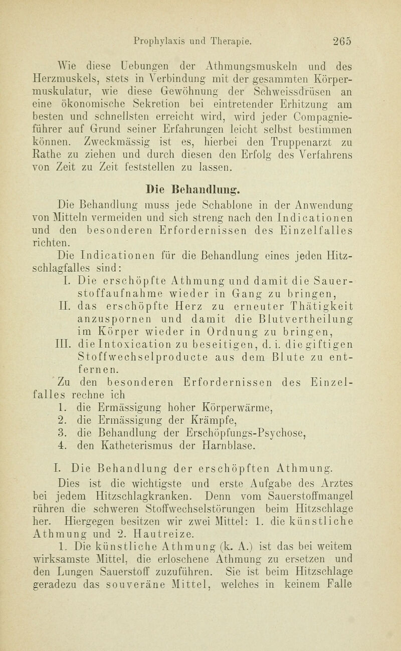 Wie diese Uebungen der Athmungsmuskeln und des Herzmuskels, stets in A^erbindung mit der gesamraten Körper- muskulatur, wie diese Gewöhnung der Sohweissdrüsen an eine ökonomische Sekretion bei eintretender Erhitzung am besten und schnellsten erreicht wird, wird jeder Compagnie- führer auf Grund seiner Erfahrungen leicht selbst bestimmen können. Zweckmässig ist es, hierbei den Truppenarzt zu Rathe zu ziehen und durch diesen den Erfolg des Verfahrens von Zeit zu Zeit feststellen zu lassen. Die Behandlung. Die Behandlung muss jede Schablone in der Anw^endung von Mitteln vermeiden und sich streng nach den Indicationen und den besonderen Erfordernissen des Einzelfalles richten. Die Indicationen für die Behandlung eines jeden Hitz- schlagfalles sind: I. Die erschöpfte Athmung und damit die Sauer- stoffaufnahme wieder in Gang zu bringen, H. das erschöpfte Herz zu erneuter Thätigkeit anzuspornen und damit die Blutvertheilung im Körper wieder in Ordnung zu bringen, HL die Intoxication zu beseitigen, d. i. die giftigen Stoffwechselproducte aus dem Blute zu ent- fernen. Zu den besonderen Erfordernissen des Einzel- falles rechne ich 1. die Ermässigung hoher Körperwärme, 2. die Ermässigung der Krämpfe, 3. die Behandlung der Erschöpfungs-Psychose, 4. den Katheterismus der Harnblase. I. Die Behandlung der erschöpften Athmung. Dies ist die wichtigste und erste Aufgabe des Arztes bei jedem Hitzschlagkranken. Denn vom Sauerstoffmangel rühren die schweren Stoffwechselstörungen beim Hitzschlage her. Hiergegen besitzen wir zwei Mittel: 1. die künstliche Athmung und 2. Hautreize. 1. Die künstliche Athmung (k. A.) ist das bei weitem wirksamste Mittel, die erloschene Athmung zu ersetzen und den Lungen Sauerstoff zuzuführen. Sie ist beim Hitzschlage geradezu das souveräne Mittel, welches in keinem Falle