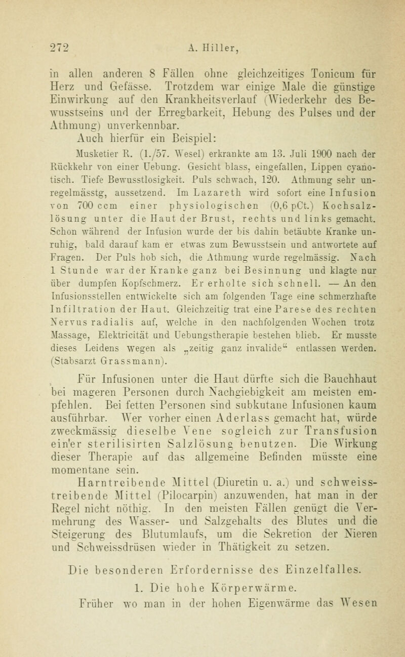 in allen anderen 8 Fällen ohne gleichzeitiges Tonicam für Herz und Gefässe. Trotzdem war einige Male die günstige Einwirkung auf den Krankheitsverlauf (Wiederkehr des Be- wusstseins und der Erregbarkeit, Hebung des Pulses und der Athmung) unverkennbar. Auch hierfür ein Beispiel: Musketier R. (1./57. Wesel) erkrankte am 13. Juli 1900 nach der Rückkehr von einer Uebung. Gesicht blass, eingefallen, Lippen cyano- tisch. Tiefe Bewusstlosigkeit. Puls schwach, 120. Athmung sehr un- regelmässig, aussetzend. Im Lazareth wird sofort eine Infusion von 700 ccm einer physiologischen (0,6 pCt.) Kochsalz- lösung unter die Haut der Brust, rechts und links gemacht. Schon während der Infusion wurde der bis dahin betäubte Kranke un- ruhig, bald darauf kam er etwas zum Bewusstsein und antwortete auf Fragen. Der Puls hob sich, die Athmung wurde regelmässig. Nach 1 Stunde war der Kranke ganz bei Besinnung und klagte nur über dumpfen Kopfschmerz. Er erholte sich schnell. — An den Infusionsstellen entwickelte sich am folgenden Tage eine schmerzhafte Infiltration der Haut. Gleichzeitig trat eine Parese des rechten Nervus radialis auf, welche in den nachfolgenden Wochen trotz Massage, Elektricität und Uebungstherapie bestehen blieb. Er musste dieses Leidens wegen als „zeitig ganz invalide'^ entlassen werden. (Stabsarzt Grassmann'i. Für Infusionen unter die Haut dürfte sich die Bauchhaut bei mageren Personen durch Nachgiebigkeit am meisten em- pfehlen. Bei fetten Personen sind subkutane Infusionen kaum ausführbar. Wer vorher einen Aderlass gemacht hat, würde zweckmässig dieselbe Vene sogleich zur Transfusion ein'er sterilisirten Salzlösung benutzen. Die Wirkung dieser Therapie auf das allgemeine Befinden müsste eine momentane sein. Harntreibende Mittel (Diuretin u. a.) und schweiss- treibende Mittel (Pilocarpin) anzuwenden, hat man in der Regel nicht nöthig. In den meisten Fällen genügt die Ver- mehrung des Wasser- und Salzgehalts des Blutes und die Steigerung des Blutumlaufs, um die Sekretion der Nieren und Schweissdrüsen wieder in Thätigkeit zu setzen. Die besonderen Erfordernisse des Einzelfalles. 1. Die hohe Körperwärme. Früher wo man in der hohen Ei£-enwärme das Wesen