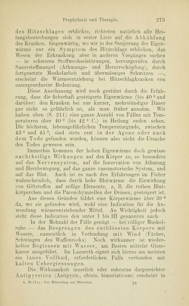 des Hitzschlages erblickte, richteten natürlich alle Hei- lungsbestrebungen sich in erster Linie auf die Abkühlung des Kranken. Gegenwärtig, wo wir in der Steigerung der Eigen- Wcärme nur ein Symptom des Hitzschlags erblicken, das Wesen der Erkrankung aber in anderen Vorgängen suchen — in schweren Stoffwechselstörungen, hervorgerufen durch Sauerstoffmangel (Athmungs- und Herzcrschöpfung), durch fortgesetzte Muskelarbeit und übermässiges Schwitzen —, erscheint die Wärmeentziehung bei Hitzschlagkranken von untergeordneter Bedeutung. Diese Anschauung wird noch gestützt durch die Erfah- rung, dass die fieberhaft gesteigerte Eigenwärme (bis 40 ^ und darüber) den Kranken bei nur kurzer, mehrstündiger Dauer gar nicht so gefährlich ist, als man früher annahm. Wir haben oben (S. 21 i) eine ganze Anzahl von Fällen mit Tem- peraturen über 40 ^ (bis 42 ^ C.) in Heilung enden sehen. Die höchsten, lebensgefährlichen Temperaturgrade, zwischen 43*^ und 45 ö, sind stets erst in der Agone oder nach dem Tode gefunden worden, können also nicht die Ursache des Todes gewesen sein. Immerhin kommen der hohen Eigenwärme doch gewisse nachtheilige Wirkungen auf den Körper zu, so besonders auf das Nervensystem, auf die Innervation von i\thmung und Herzbewegueg, auf das ganze vasomotorische System, und auf das Blut. Auch ist es nach den Erfahrungen im Fieber wahrscheinlich, dass durch hohe Blutwärme die Einwirkung von Giftstoffen auf zellige Elemente, z. B. die rothen Blut- körperchen und die Parenchymzellen der Drüsen, gesteigert ist. Aus diesen Gründen bildet eine Körperwärme über 39 ^ da, wo sie gefunden wird, wohl eine Indication für die An- wendung wärmeentziehender Mittel. An Wichtigkeit jedoch steht diese Indication den unter I bis III genannten nach. In der Mehzahl der Fälle genügt — bei völliger Muskel- ruhe — das Besprengen des entblössten Körpers mit Wasser, namentlich in Verbindung mit Wind (Fächer, Schwingen des Waffenrocks). Noch wirksamer ist wieder- holtes Begiessen mit Wasser, am Besten mittelst Giess- kanne ausgeführt. Im Lazareth eignet sich hierzu am meisten ein laues Vollbad, erforderlichen Falls verbunden mit kalten Uebergiessungen. Die Wirksamkeit innerlich oder subcutan dargereichter Antipyretica (Antipyrin, chinin. bimuriaticum) erscheint in A. Hill er, Der Hitzschlag auf Märschen. ig