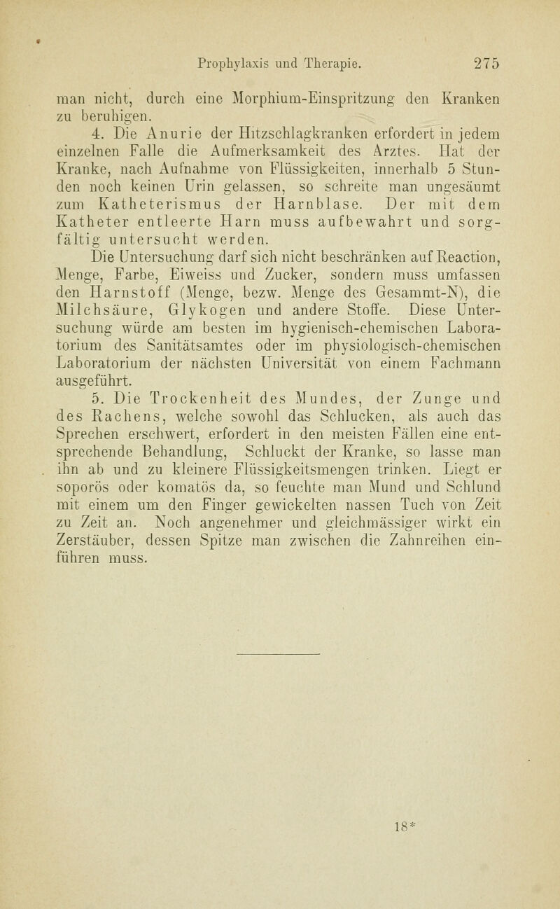 man nicht, durch eine Morphium-Einspritzung den Kranken zu beruhigen. 4. Die Anurie der Hitzschlagkranken erfordert in jedem einzelnen Falle die Aufmerksamkeit des Arztes. Hat der Kranke, nach Aufnahme von Flüssigkeiten, innerhalb 5 Stun- den noch keinen Urin gelassen, so schreite man ungesäumt zum Katheterismus der Harnblase. Der mit dem Katheter entleerte Harn muss aufbewahrt und sorg- fältig untersucht werden. Die Untersuchung darf sich nicht beschränken auf Reaction, Menge, Farbe, Eiweiss und Zucker, sondern muss umfassen den Harnstoff (Menge, bezw. Menge des Gesammt-N), die Milchsäure, Glykogen und andere Stoffe. Diese Unter- suchung würde am besten im hygienisch-chemischen Labora- torium des Sanitätsamtes oder im physiologisch-chemischen Laboratorium der nächsten Universität von einem Fachmann ausgeführt. 5. Die Trockenheit des Mundes, der Zunge und des Rachens, welche sowohl das Schlucken, als auch das Sprechen erschwert, erfordert in den meisten Fällen eine ent- sprechende Behandlung, Schluckt der Kranke, so lasse man ihn ab und zu kleinere Flüssigkeitsmengen trinken. Liegt er soporös oder komatös da, so feuchte man Mund und Schlund mit einem um den Finger gewickelten nassen Tuch von Zeit zu Zeit an. Noch angenehmer und gieichmässiger wirkt ein Zerstäuber, dessen Spitze man zwischen die Zahnreihen ein- führen muss. 18 =