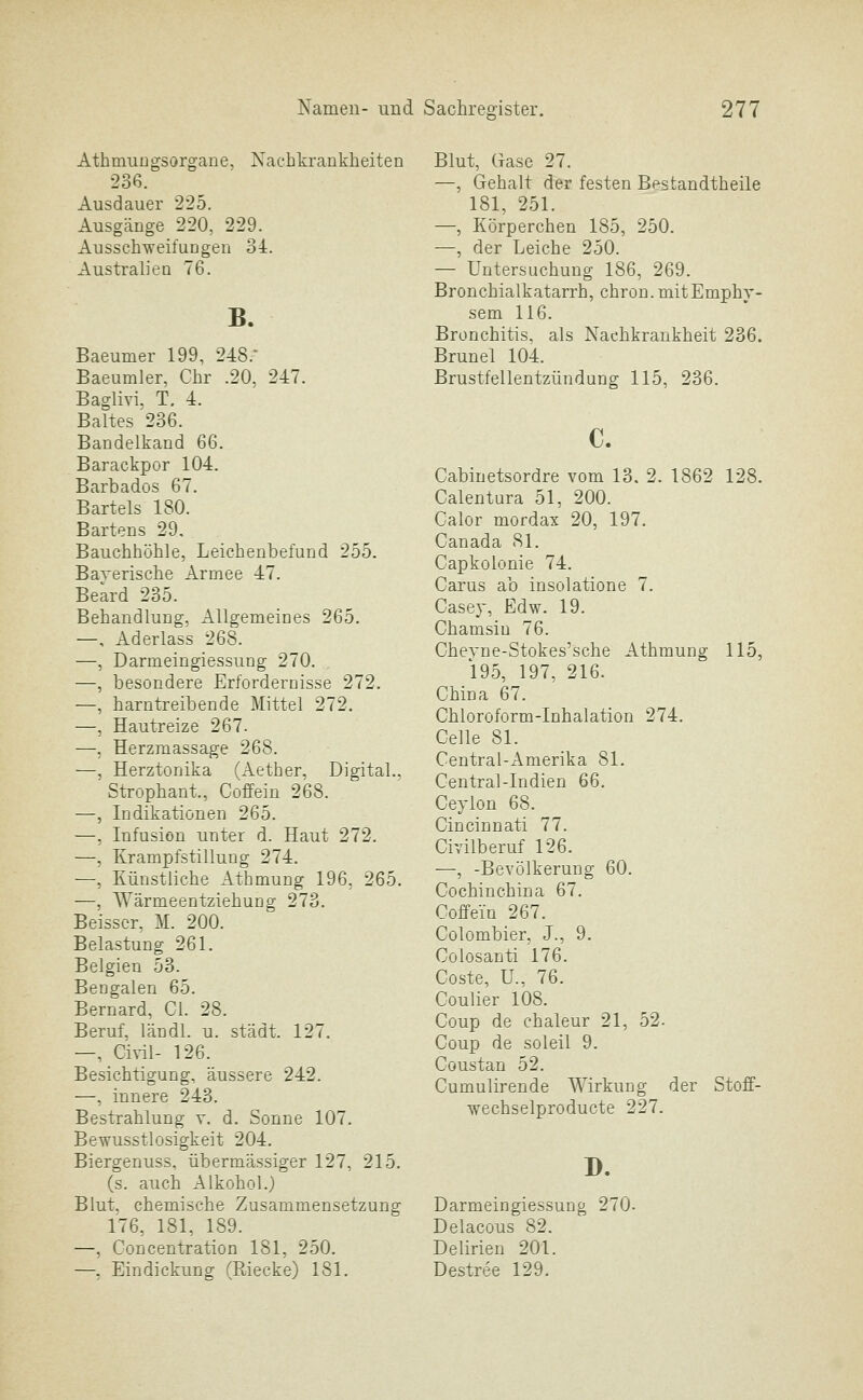 AthmuDgsorgane, Nachkrankheiten 236. Ausdauer 225. Ausgänge 220, 229. AusschweifuDgen 34. Australien 76. B. Baeumer 199, 248.* Baeumler, Chr .20, 247. Baglivi. T. 4. Baltes 236. Bandelkand 66. Barackpor 104. Barbados 67. Bartels 180. Bartens 29, Bauchhöhle, Leichenbefund 255. Baverische Armee 47. Beard 235. Behandlung, Allgemeines 265. —, Aderlass 268. —, Darmeingiessung 270. —, besondere Erfordernisse 272. —, harntreibende Mittel 272. —, Hautreize 267. —, Herzmassage 268. —, Herztonika (Aether, Digital., Strophant., Coffein 268. —, Indikationen 265. —, Infusion unter d. Haut 272. —, Krampfstillung 274. —, Künstliche AthmuDg 196, 265. —, Wärmeentziehung 273. Beisscr, M. 200. Belastung 261. Belgien 53. Bengalen 65. Bernard, Cl. 28. Beruf, läüdl. u. städt. 127. —, Civil- 126. Besichtigung, äussere 242. —, innere 243. Bestrahlung v. d. Sonne 107. Bewusstlosigkeit 204. Biergenuss, übermässiger 127, 215. (s. auch Alkohol.) Blut, chemische Zusammensetzung 176, 181, 189. —, Concentration 181, 250. —, Eindickung (Riecke) 181. Blut, Gase 27. —, Gehalt der festen Bestandtheile 181, 251. —, Körperchen 185, 250. —, der Leiche 250. — Untersuchung 186, 269. Bronchialkatarrh, chron.mitEmphy- sem 116. Bronchitis, als Naehkrankheit 236. Brunei 104. Brustfellentzündung 115, 236. Cabinetsordre vom 13. 2. 1862 128. Calentura 51, 200. Calor mordax 20, 197. Canada 81. Capkolonie 74. Carus ab insolatione 7. Casey, Edw. 19. Chamsiu 76. Cheyne-Stokes'sche Athmung 115, 195, 197, 216. Chiüa 67. Chloroform-Inhalation 274. Celle 81. Central-Amerika 81. Central-Indien 66. Ceylon 68. Cincinnati 77. Civilberuf 126. —, -Bevölkerung 60. Cochinchina 67. Coffein 267. Colombier, J., 9. Colosanti 176. Coste, U., 76. Coulier 108. Coup de chaleur 21, 52. Coup de soleil 9. Coustan 52. Cumulirende Wirkung der Stoff- wechselproducte 227. D. Darmeingiessung 270. Delacous 82. Delirien 201. Destree 129.