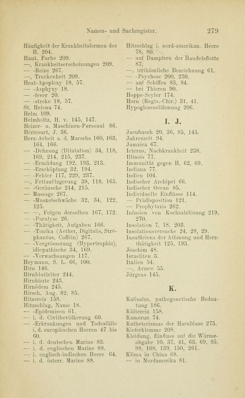 Häufigkeit der Kranklieitsformen des H. 204. Haut, Farbe 209. —, Krankheitserseheinungen 209. Reize 267. —, Trockenheit 209. Heat-Apoplexy 18, 57. — -Asphyxy 18. fever 20. — -stroke 18, 57. St. Helena 74. Helm 109. Helmholtz, H. v. 145, 147. Heizer- u. Maschinen-Personal 86. Hericourt, J. 36. Herz-Arbeit a. d. Marsche 160, 163, 164, 166. Dehnung (Dilatation) 34, 118, 169, 214, 215, 237. — -Ermüdung 192, 193, 213. Erschöpfung 32, 194. — -Fehler 117, 229, 237.- —, Fettauflagerung 38, 118, 165. — -Geräusche 214, 215. — Massage 267. Muskelschwäche 32, 34, 122, 125. , Folgen derselben 167, 172. — -Paralyse 26. — -Thätigkeit, Aufgaben 166. — -Tonika (Aether, Digitalis, StrO- phantus, Coffein) 267. — -Yergrösserung (Hypertrophie), idiopathische 34, 169. — -Verwachsungen 117. Heymann, S. L. 66, 100. Hirn 146. Hirnblutleiter 244. Hirnhäute 243. Hirnödem 245. Hirsch, Aug. 82, 85. Hitzereiz 158. Hitzschlag, Name 18, — -Epidemieen 61. — i. d. Civilbevölkerung 60. — -Erkrankungen und Todesfälle i. d. europäischen Heeren 47 bis 60. — i. d. deutschen Marine 83. — i. d. englischen Marine 88. — i. englisch-indischen Heere 64. — i. d. österr. Marine 88. Hitzschlag i. nord-amerikan. Heere 78, 80. — auf Dampfern der Handelsflotte 87. —, irrthümliche Bezeichnung 61. — -Psychose 200, 230. — auf Schiffen 83, 84. — bei Thieren 90. Hoppe-Seyler 174. Hörn (Regts.-Chir.) 31, 41. Hypoglossuslähmung 206. I. J. Jacubasch 20, 36, 85, 145. Jahreszeit 94. Jamaica 67. Icterus, Nachkrankheit 238. Illinois 77. Immunität gegen H. 62, 69. Indiana 77. Indien 104. Indischer Archipel 66. Indischer Ocean 85. Individuelle Einflüsse 114. — Prädisposition 121. ~ Prophylaxis 262. Infusion von Kochsalzlösung 219, 270. Insolation 7, 18, 203. Insolationsversuche 24, 28, 29. Insufficienz der Athmung und Herz- thätigkeit 125, 193. Joachim 48. Israeliten 3. Italien 54. —, Armee 55. Jürgens 145. K. Kalisalze, pathogenetische Bedeu- tung 186. Kältereiz 158. Kamerun 74. Katheterismus der Harnblase 275. Kieferklemme 208. Kleidung, Einfluss auf die Wärme- abgabe 10. 37, 41, 63, 69, 95, 98, 108, 139, 150, 261. Klima in China 68. — in Nordamerika 81.