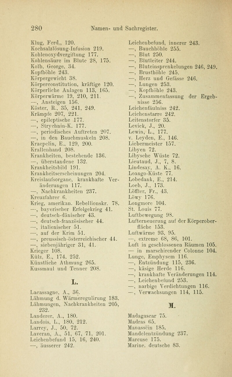 Klug, Ferd., 120. Kochsalzlösung-Infusion 219. KohleDOxydvergiftung 177. Kohlensäure im Blute 28, 175. Kolb, George, 34. Kopfhöhle 243. Körpergewicht 38. Körperconstitution, kräftige 120. Körperliche Anlagen 113, 165. Körperwärme 19, 210, 211. —, Ansteigen 156. Köster, R., 35, 241, 249. Krämpfe 207, 221. —, epileptische 177. —, Strychnin-K. 177. —, periodisches Auftreten 207. —, in den Bauchmuskeln 208. Kraepelin, E., 129, 200. KraLlenhand 208. Krankheiten, bestehende 136. —, überstandene 132. Krankheitsbild 191. Krankheitserscheinungen 204. Kreislaufsorgane, krankhafte Yer- änderungen 117. —, Nachkrankheiten 237. Kreuzfahrer 6. Krieg, amerikan. Rebellionskr. 78. —, bayerischer Erfolgekrieg 41. —, deutsch-dänischer 43. —, deutsch-französischer 44. —, italienischer 51. —, auf der Krim 51. —, preussisch-österreichischer 44. —, siebenjähriger 31, 41. Krieger 108. Külz, E., 174. 252. Künstliche Athmung 265. Kussmaul und Tenner 208. Lacassagne, A., 36. Lähmung d, Wärmeregulirung 183. Lähmungen, Nachkrankheiten 205, 232. Landerer, A., 180. Landois. L., 180, 212. Larrey, J., 50, 72. Laveran, A., 51, 67, 71, 201. Leichenbefund 15, 16, 240. —, äusserer 242. Leichenbefund, innerer 243. —, Bauchhöhle 255. —, Blut 250. —, Blutleiter 244. —, Bluteinsprenkelungen 246, 249. —, Brusthöhle 245. —, Herz und Gefässe 246. —, Lungen 253. —, Kopfhöhle 243. —, Zusammenfassung der Ergeb- nisse 256. Leichenfäulniss 242. Leichenstarre 242. Leitenstorfer 35. Levick, J., 20. Lewin, L., 177. V. Leyden, E., 146. Liebermeister 157. Libyen 72. Libysche Wüste 72. Lieutaud, J., 7, 8. Lindesay, A. K., 16. Loango-Küste 77. Lobedank, E., 214. Loeb, J., 173. Löffler, Fr., 43. Löwy 176. Longmore 104. St. Louis 77. Luftbewegung 98. Lufterneuerung auf der Körperober- fläche 153. Luftwärme 93, 95. —, extreme 68, 86, 101. Luft in geschlossenen Räumen 105. — in marschirender Colonne 104. Lunge, Emphysem 116. —, Entzündung 115, 236. —, käsige Herde 116. ■—, krankhafte Veränderungen 114. —, Leichenbefund 253. —, narbige Verdichtungen 116. —, Verwachsungen 114, 115. M. Madagascar 75. Madras 65. Manassein 185. Mandelentzündung 237. Marcuse 175. Marine, deutsche 83,