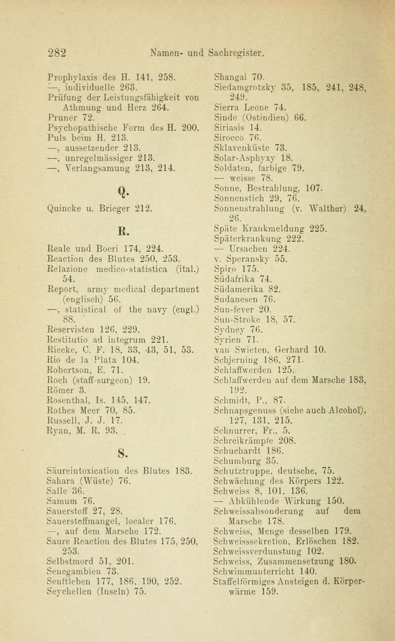 Prophylaxis des H. 141, 258. —, individuelle 263. Prüfung der Leistungsfähigkeit von Athmung und Herz 264. Pruner 72. Psychopathische Form des H. 200. Puls beim H. 213. —, aussetzender 213. —, unregelmässiger 213. —, Verlangsamung 213, 214. Quincke u. Brieger 212. R. Reale und Boeri 174, 224. Reaction des Blutes 250, 253. Eelazione medico-statistica (ital.) 54. Report, army medical department (englisch) 56. —, Statistical of the navy (engl.) 88. Reservisten 126, 229. Restitutio ad integrum 221. Riecke, C. F. 18, 33, 43, 51, 53. Rio de la Plata 104. Robertson, E. 71. Roch (staff-surgeon) 19. Römer 3. Rosenthal, Is. 145, 147. Rothes Meer 70, 85. Russell, J. J. 17. Ryan, M. R, 93. S. Säureintoxication des Blutes 183. Sahara (Wüste) 76. Salle 36. Samum 76. Sauerstoff 27, 28. Sauerstoffmangel, localer 176. —, auf dem Marsche 172. Saure Reaction des Blutes 175, 250. 253. Selbstmord 51, 201. Senegambien 73. Senftleben 177, 186,. 190, 252. Seychellen (Inseln) 75. Shangai 70. Siedamgrotzky 35, 185, 241, 248, 249. Sierra Leone 74. Sinde (Ostindien) 66. Siriasis 14. Sirocco 76. Sklavenküste 73. Solar-Asphyxy 18. Soldaten, farbige 79. — weisse 78. Sonne, Bestrahlung, 107. Sonnenstich 29, 76. Sonnenstrahlung (v. Walther) 24, 26. Späte Krankmeldung 225. Späterkraukung 222. ~ — Ursachen 224. V. Speransky 55. Spiro 175. Südafrika 74. Südamerika 82. Sudanesen 76. Sun-fever 20. Sun-Stroke 18, 57. Sydney 76. Syrien 71. van Swieten. Gerhard 10. Schjerning 186, 271. Schlaffwerden 125. Schlaffwerden auf dem Marsche 183, 192. Schmidt, P., 87. Schnapsgenuss (siehe auch Alcohol). 127, 131, 215, Schnurrer, Fr., 5. Schreikrämpfe 208. Schuchardt 186. Schumburg 35. Schutztruppe, deutsche, 75. Schwächung des Körpers 122. Schweiss 8, 101. 136. — Abkühlende Wirkung 150. Schweissabsonderung auf dem Marsche 178. Schweiss, Menge desselben 179. Schweisssekretion, Erlöschen 182. Schweissverdunstung 102. Schweiss, Zusammensetzung 180. Schwimmunterricht 140. Staffeiförmiges Ansteigen d. Körper- wärme 159.