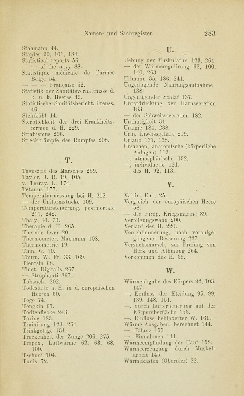 Stahmann 4.4. Staples 90, 101, 184. Statistical reports 56. of the iiavy 88- Statistique medicale de l'armee Beige 54. — — — FranQaise 52. Statistik der Sanitätsverhältnisse d. k. u. k. Heeres 49. Statistischer Sanitätsbericht, Preuss. 46. Steinkühl 14. Sterblichkeit der drei Krankheits- formen d. H. 229. Strabismus 206. Streckkrämpfe des Rumpfes 208, T. Tageszeit des Marsches 259. Taylor, J. R. 19, 105. V. Terray, L. 174. Tetanus 177. Temperaturmessung bei H. 212. — der Uniformstücke 109. Temperatursteigerung, postmortale 211, 242. ThalT, Fl. 73. Therapie d. H. 265. Thermic fever 20. Thermometer, Maximum 108. Thermometrie 19. Thin, Ct. 70. Thurn, W. Fr. 33, 169. Tientsin 68. Tinct. Digitalis 267. — Strophanti 267. Tobsucht 202. Todesfälle a. H. in d. europäischen Heeren 60. Togo 74. Tongkin 67. Todtenflecke 243. Toxine 183. Trainirung 123. 264. Trinkgelage 131. Trockenheit der Zunge 206, 275. Tropen, Luftwärme 62, 63, 68, 100. Tschudi 104. Tunis 72. u. Uebung der Muskulatur 123, 264. — der Wärmeregulirung 62, 100, 140, 263. Ullmann 35, 186, 241. Ungenügende Nahrungsaufnahme 138. Ungenügender Schlaf 137. Unterdrückung der Harnsecretion 183. — der Schweisssecretion 182. Unthätigkeit 34. Urämie 184, 238. Urin, Eiweissgehalt 219. Urlaub 137, 138. Ursachen, anatomische (körperliche Anlagen) 113. —, atmosphärische 192. —, individuelle 121. — des H. 92, 113. Valiin, Em., 25. Vergleich der europäischen Heere 58. — der europ. Kriegsmarine 89. Verfolgungswahn 200. Verlauf des H. 220. Verschlimmerung, nach voraufge- gangener Besserung 227. Versuchsmarsch, zur Prüfung von Herz und Athmung 264. Vorkommen des H. 39. w. Wärmeabgabe des Körpers 92, 103, 147. —, Eintluss der Kleidung 95, 99. 139, 148, 151. —, durch Lufteriieuerung auf der Körperoberfläche 153. —, Eitjfluss behinderter W. 161. AVärme-Ausgaben, berechnet 144. — -Bilanz 155. — -Einnahmen 144. Wärmeempfindung der Haut 158. Wärmeerzeugung durch Muskel- arbeit 145. Wärmekasten (Obernier) 22.