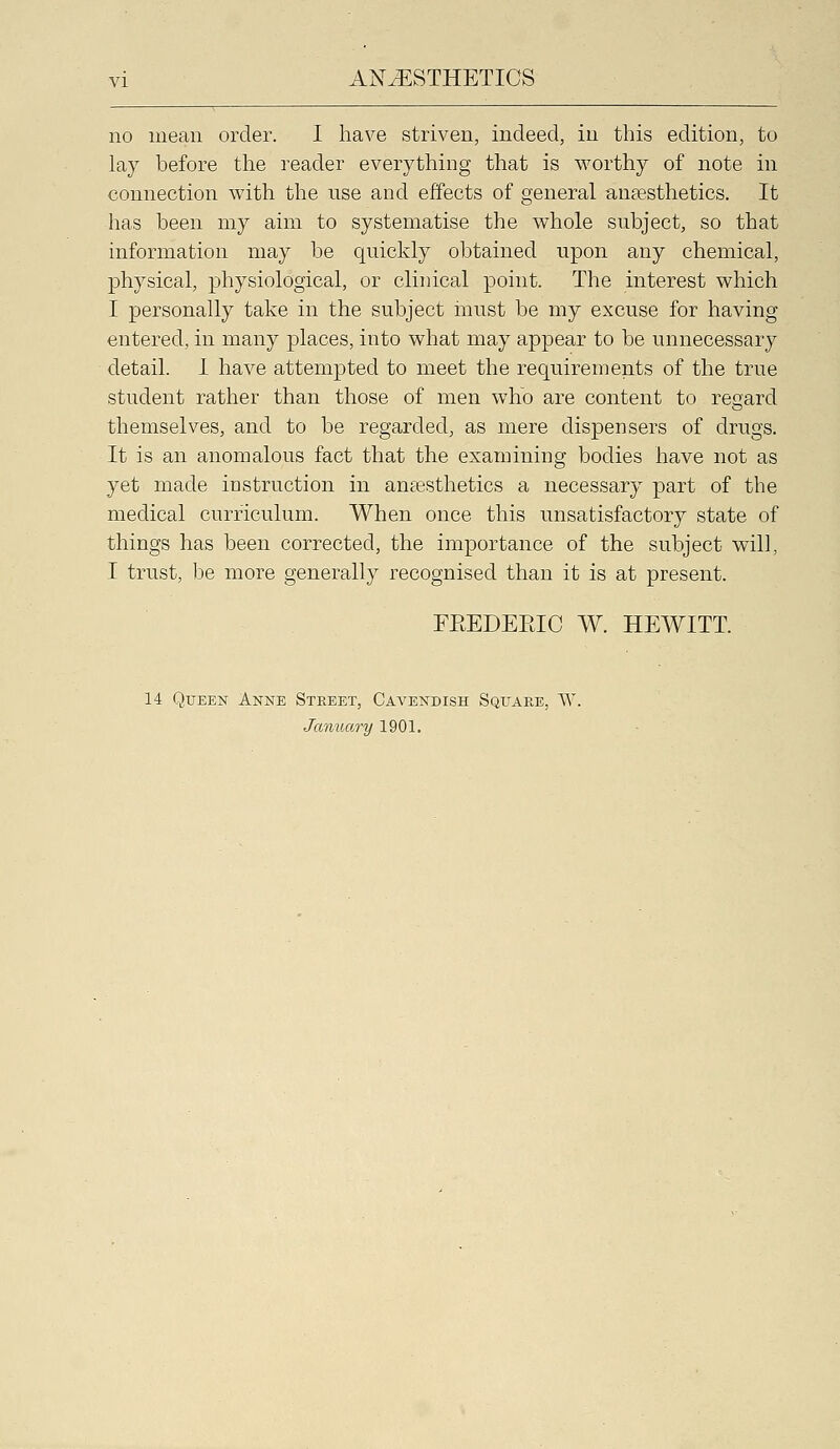 no mean order. I have striven, indeed, in this edition, to lay before the reader everything that is worthy of note in connection with the use and effects of general anaesthetics. It has been my aim to systematise the whole subject, so that information may be quickly obtained upon any chemical, physical, physiological, or clinical point. The interest which I personally take in the subject iuust be my excuse for having entered, in many places, into what may appear to be unnecessary detail. I have attempted to meet the requirements of the true student rather than those of men who are content to regard themselves, and to be regarded, as mere dispensers of drugs. It is an anomalous fact that the examining bodies have not as yet made instruction in anaesthetics a necessary part of the medical curriculum. When once this unsatisfactory state of things has been corrected, the importance of the subject will, I trust, be more generally recognised than it is at present. FEEDEEIC W. HEWITT. 14 Queen Anne Street, Cavendish Square, W. January 1901.