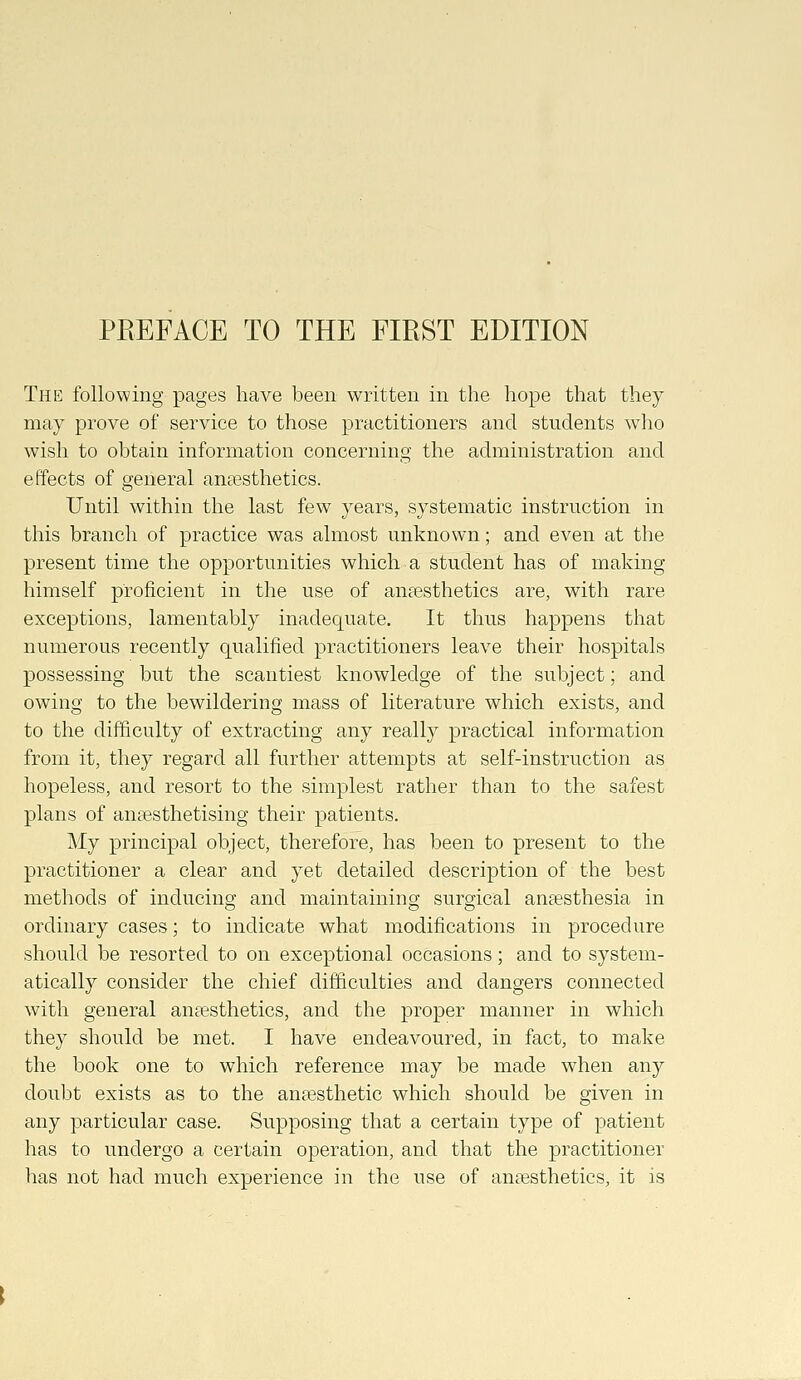 The following pages have been written in the hope that they may prove of service to those practitioners and students who wish to obtain information concerning the administration and effects of general anesthetics. Until within the last few years, systematic instruction in this branch of practice was almost unknown; and even at the present time the opportunities which a student has of making himself proficient in the use of anaesthetics are, with rare exceptions, lamentably inadequate. It thus happens that numerous recently qualified practitioners leave their hospitals possessing but the scantiest knowledge of the subject; and owing to the bewildering mass of literature which exists, and to the difficulty of extracting any really practical information from it, they regard all further attempts at self-instruction as hopeless, and resort to the simplest rather than to the safest plans of anaesthetising their patients. My principal object, therefore, has been to present to the practitioner a clear and yet detailed description of the best methods of inducing and maintaining surgical angesthesia in ordinary cases; to indicate what modifications in procedure should be resorted to on exceptional occasions; and to system- atically consider the chief difficulties and dangers connected with general anaesthetics, and the proper manner in which they should be met. I have endeavoured, in fact, to make the book one to which reference may be made when any doubt exists as to the anaesthetic which should be given in any particular case. Supposing that a certain type of patient has to undergo a certain operation, and that the practitioner has not had much experience in the use of anaBsthetics, it is