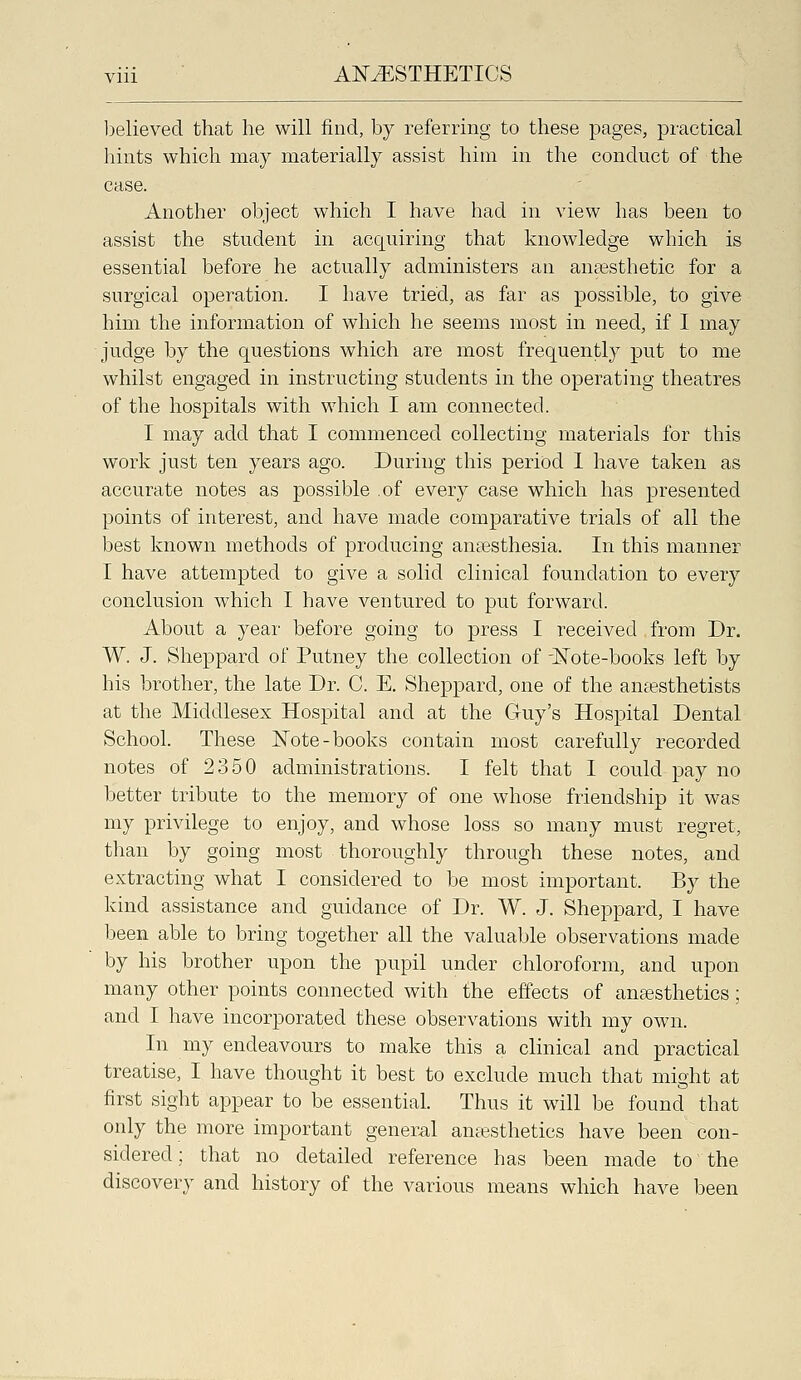 lielieved that he will find, by referring to these pages, practical hints which may materially assist him in the conduct of the case. Another object which I have had in view has been to assist the student in acquiring that knowledge which is essential before he actually administers an anaesthetic for a surgical operation. I have tried, as far as possible, to give him the information of which he seems most in need, if I may judge by the questions which are most frequently put to me whilst engaged in instructing students in the operating theatres of the hospitals with which I am connected. I may add that I commenced collecting materials for this work just ten years ago. During this period 1 have taken as accurate notes as possible of every case which has presented points of interest, and have made comparative trials of all the best known methods of producing anaesthesia. In this manner I have attempted to give a solid clinical foundation to every conclusion which I have ventured to put forward. About a year before going to press I received from Dr. W. J. Sheppard of Putney the collection of -ISTote-books left by his brother, the late Dr. C. E. Sheppard, one of the anaesthetists at the Middlesex Hospital and at the Guy's Hospital Dental School. These ISTote-books contain most carefully recorded notes of 2350 administrations. I felt that I could pay no better tribute to the memory of one whose friendship it was my privilege to enjoy, and whose loss so many must regret, than by going most thoroughly through these notes, and extracting what I considered to be most important. By the kind assistance and guidance of Dr. W. J. Sheppard, I have been able to bring together all the valuable observations made by his brother upon the pupil under chloroform, and upon many other points connected with the effects of ansesthetics; and I have incorporated these observations with my own. In my endeavours to make this a clinical and practical treatise, I have thought it best to exclude much that might at first sight appear to be essential. Thus it will be found that only the more important general amesthetics have been con- sidered; that no detailed reference has been made to the discovery and history of the various means which have been