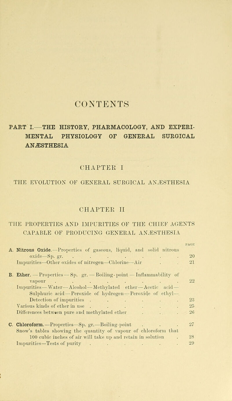 CONTENTS PART I.—THE HISTORY, PHARMACOLOGY, AND EXPERI- MENTAL PHYSIOLOGY OF GENERAL SURGICAL ANESTHESIA CHAPTER I THE EVOLUTION OF GENERAL SURGICAL ANAESTHESIA CHAPTER n THE PROPERTIES AND IMPURITIES OF THE CHIEF AGENTS CAPABLE OF PRODUCING GENERAL ANAESTHESIA PAGE A. Nitrous Oxide.—Properties of gaseous, liquid, and solid nitrous oxide—Sp. gr. . . . . . . .20 Impurities—Other oxides of nitrogen—Chlorine—Air . . 21 B. Ether.—Properties — Sp. gr.—Boiling-point — Inflammability of vapour ........ 22 Impurities — Water—Alcohol — Methylated ether—Acetic acid — Sulphuric acid — Peroxide of hydrogen — Peroxide of ethyl—. Detection of impurities ...... 23 Various kinds of ether in use ...... 25 Differences between pure and methylated ether . .. .26 C. Chloroform.—Properties—Sp. gr.—Boiling-point . . .27 Snow's tables shoAving the quantity of vapour of chloroform that 100 cubic inches of air will take up and retain in solution . 28 Impurities—Tests of purity ...... 29
