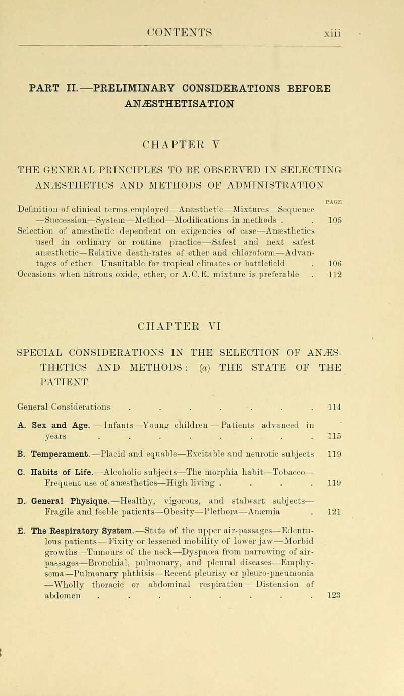 PART II.—PRELIMINARY CONSIDERATIONS BEFORE AN^STHETISATION CHAPTEE V THE GENERAL PRINCIPLES TO BE OBSERVED IN SELECTING ANAESTHETICS AND METHODS OF ADMINISTRATION PAGE Definition of clinical terms employed—Anfesthetic—Mixtures—Sequence —Succession—System—Method—Modifications in methods . . 105 Selection of anaesthetic dependent on exigencies of case—Anaesthetics used in ordinary or routine jiractice — Safest and next safest anaesthetic—Relative death-rates of ether and chloroform—Advan- tages of ether—Unsuitable for tropical climates or battlefield . 106 Occasions when nitrous oxide, ether, or A.C. E. mixture is j^referable . 112 CHAPTER VI SPECIAL CONSIDERATIONS IN THE SELECTION OF ANES- THETICS AND METHODS : (a) THE STATE OF THE PATIENT General Considerations . . . . . . . 114 A. Sex and Age. — Infants—Young children — Patients advanced in years ........ 115 B. Temperament.—Placid and equable—Excitable and neurotic subjects 119 C. Habits of Life.—Alcoholic subjects—The morphia habit—Tobacco— Frequent use of anaesthetics—High living . . . .119 D.. General Physique.—Healthy, vigorous, and stalwart subjects— Fragile and feeble patients—Obesity—Plethora—Anaemia . 121 E. The Respiratory System.—State of the upper air-passages—Edentu- lous patients — Fixity or lessened mobility of lower jaw — Morbid growths—^Tumours of the neck—Dyspnoea from narrowing of air- passages—Bronchial, pulmonary, and pleural diseases—Emphy- sema—Pulmonary phthisis—Recent pleurisy or pleuro-pneumonia ■—Wholly thoracic or abdominal respiration—Distension of abdomen ........ 123