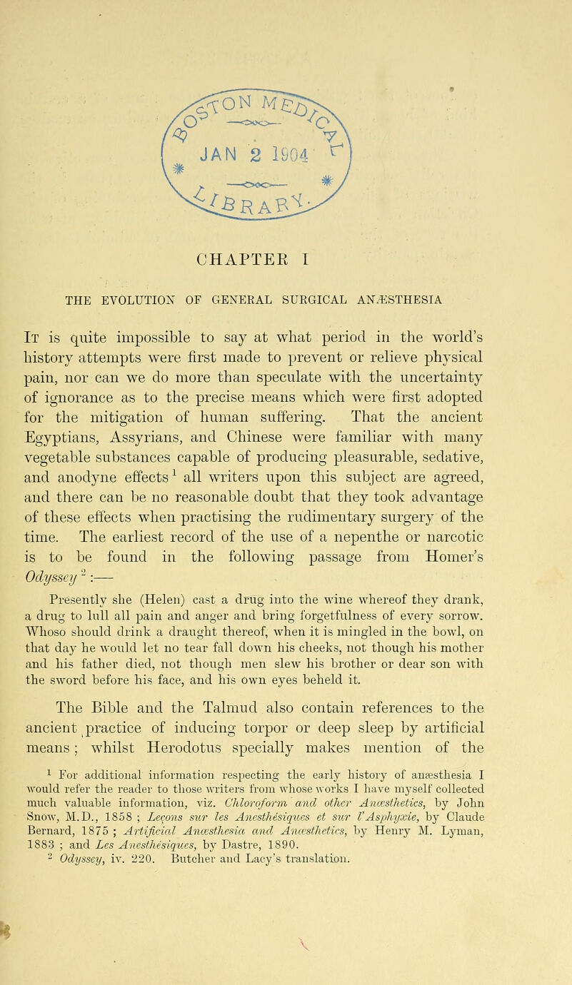 CHAPTER I THE EVOLUTION OF GENEKAL SURGICAL AN.^iSTHESIA It is quite impossible to say at what period in the world's history attempts were first made to prevent or relieve physical pain, nor can we do more than speculate with the uncertainty of ignorance as to the precise means which were first adopted for the mitigation of human suffering. That the ancient Egyptians, Assyrians, and Chinese were familiar with many vegetable substances capable of producing pleasurable, sedative, and anodyne effects ^ all writers upon this subject are agreed, and there can be no reasonable doubt that they took advantage of these effects when practising the rudimentary surgery of the time. The earliest record of the use of a nepenthe or narcotic is to be found in the following passage from Homer's Odyssey ^:— Presently she (Helen) cast a drug into the wine whereof they drank, a drug to lull all pain and anger and bring forgetfulness of every sorrow. Whoso should drink a draught thereof, when it is mingled in the bowl, on that day he would let no tear fall down his cheeks, not though his mother and his father died, not though men slew his brother or dear son with the sword before his face, and his own eyes beheld it. The Bible and the Talmud also contain references to the ancient practice of inducing torpor or deep sleep by artificial means; whilst Herodotus specially makes mention of the 1 For additional information respecting the early history of anaesthesia I would refer the reader to those writers from wliose works I have mj'self collected much valuable information, viz. Chloroform and other Ancestketics, by John Snow, M.D., 1858 ; Leeons sior les Anesthesiqiies et sur VAsphyxie, by Claude Bernard, 1875 ; Artificial Ancesthesia and Ancestketics, by Henry M. Lyman, 1883 ; and Les Anesthesiques, by Dastre, 1890. - Odyssey, iv. 220. Butcher and Lacy's translation.