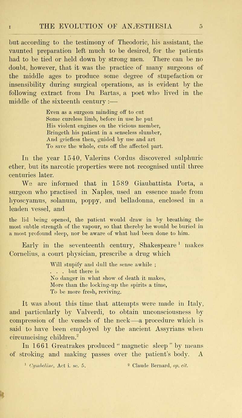 but according to the testimony of Theodoric, his assistant, the vaunted preparation left much to be desired, for the patients had to be tied or held down by strong men. There can Ije no doubt, however, that it was the practice of many surgeons of the middle ages to produce some degree of stupefaction or insensibility during surgical operations, as is evident by the following extract from Du Bartas, a poet who lived in the middle of the sixteenth century :— Even as a surgeon minding off to cut Some cureless limb, before in use, he put His violent engines on the vicious member, Bringeth his patient in a senseless slumber, And griefless then, guided by use and art To save the whole, cuts off the affected part. In the year 1540, Valerius Cordus discovered sulphuric ether, but its narcotic properties were not recognised until three centuries later. We are informed that in 1589 Giaubattista Porta, a surgeon who practised in Naples, used an essence made from hyoscyamus, solanum, poppy, and belladonna, enclosed in a leaden vessel, and the lid being opened, the j)atient would draw in by breathing the most subtle strength of the vapour, so that thereby he would be buried in a most profound sleep, nor be aware of what had been done to him. Early in the seventeenth century, Shakespeare ^ makes Cornelius, a court physician, prescribe a drug which Will stupify and dull the sense awhile ; . . . but there is No danger in what show of death it makes. More than the locking-up the spirits a time, To be more fresh, reviving. It was about this time that attempts were made in Italy, and particularly by Valverdi, to obtain unconsciousness by compression of the vessels of the neck—a procedure which is said to have been employed by the ancient Assyrians when circumcising children.^ In 1661 Greatrakes produced  magnetic sleep  by means of stroking and making passes over the patient's body. A