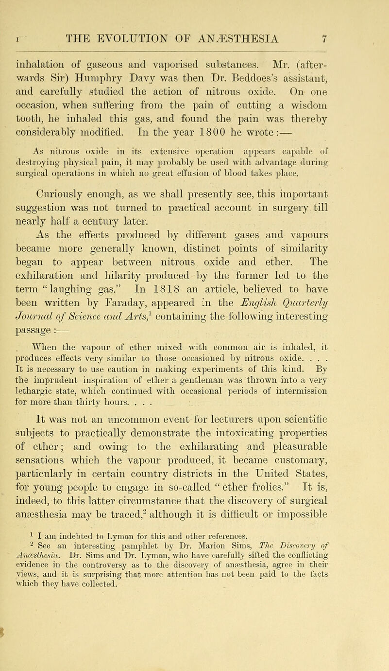 inhalation of gaseous and vaporised substances. Mr. (after- wards Sir) Humphry Davy was then Dr. Beddoes's assistant, and carefully studied the action of nitrous oxide. On one occasion, when suffering from the pain of cutting a wisdom tooth, he inhaled this gas, and found the pain was thereby considerably modified. In the year 1800 he wrote:— As nitrous oxide in its extensive operation appears capable of destroying physical pain, it may probably be nsed with advantage during surgical operations in which no great effusion of blood takes place. Curiously enough, as we shall presently see, this important suggestion was not turned to practical account in surgery till nearly half a century later. As the effects produced by different gases and vapours became more generally known, distinct points of similarity began to appear between nitrous oxide and ether. The exhilaration and hilarity produced by the former led to the term  laughing gas. In 1818 an article, believed to have been written by Faraday, appeared in the English Quarterly Journal of Science and Arts} containing the following interesting passage :— When the vapour of ether mixed with common air is inhaled, it produces effects very similar to those occasioned by nitrous oxide. . . . It is necessary to use caution in making experiments of this kind. By the imprudent inspiration of ether a gentleman was thrown into a very lethargic state, which continued with occasional periods of intermission for more than thirty hours. ... It was not an uncommon event for lecturers upon scientific subjects to practically demonstrate the intoxicating properties of ether; and owing to the exhilarating and pleasurable sensations which the vapour produced, it became customary, particularly in certain country districts in the United States, for young people to engage in so-called  ether frolics. It is, indeed, to this latter circumstance that the discovery of surgical anaesthesia may be traced,^ although it is difficult or impossible 1 I am indebted to Lyman for this and other references. ^ See an interesting jiamphlet by Dr. Marion Sims, The Discovery of Anccsfhcsia. Dr. Sims and Dr. Lyman, who have carefully sifted the conflicting evidence in the controversy as to the discovery of anifisthesia, agi'ee in their views, and it is surprising that more attention has not been paid to the facts which they have collected.