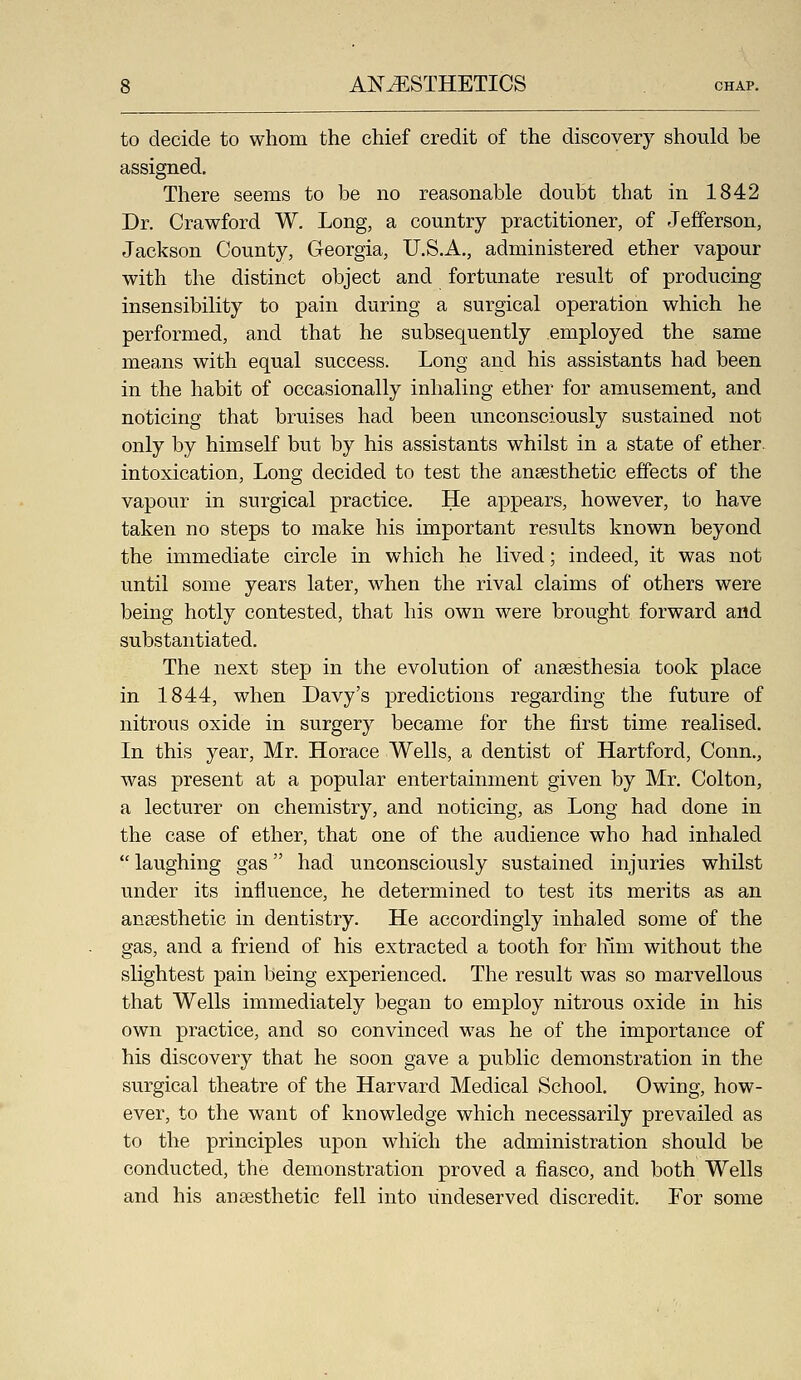 to decide to whom the chief credit of the discovery should be assigned. There seems to be no reasonable doubt that in 1842 Dr. Crawford W. Long, a country practitioner, of Jefferson, Jackson County, Georgia, U.S.A., administered ether vapour with the distinct object and fortunate result of producing insensibility to pain during a surgical operation which he performed, and that he subsequently employed the same means with equal success. Long and his assistants had been in the habit of occasionally inhaling ether for amusement, and noticing that bruises had been unconsciously sustained not only by himself but by his assistants whilst in a state of ether, intoxication. Long decided to test the anaesthetic effects of the vapour in surgical practice. He appears, however, to have taken no steps to make his important results known beyond the immediate circle in which he lived; indeed, it was not until some years later, when the rival claims of others were being hotly contested, that his own were brought forward and substantiated. The next step in the evolution of anaesthesia took place in 1844, when Davy's predictions regarding the future of nitrous oxide in surgery became for the first time realised. In this year, Mr. Horace Wells, a dentist of Hartford, Conn., was present at a popular entertainment given by Mr. Colton, a lecturer on chemistry, and noticing, as Long had done in the case of ether, that one of the audience who had inhaled  laughing gas had unconsciously sustained injuries whilst under its influence, he determined to test its merits as an anaesthetic in dentistry. He accordingly inhaled some of the gas, and a friend of his extracted a tooth for liim without the slightest pain being experienced. The result was so marvellous that Wells immediately began to employ nitrous oxide in his own practice, and so convinced was he of the importance of his discovery that he soon gave a public demonstration in the surgical theatre of the Harvard Medical School. Owing, how- ever, to the want of knowledge which necessarily prevailed as to the principles upon which the administration should be conducted, the demonstration proved a fiasco, and both Wells and his anaesthetic fell into undeserved discredit. For some