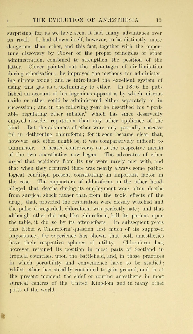 surprising, for, as we have seen, it had many advantages over its rival. It had shown itself, however, to be distinctly more dangerous than ether, and this fact, together with the oppor- tune discovery by Clover of the proper principles of ether administration, combined to strengthen the position of the latter. Clover pointed out the advantages of air-limitation during etherisation; he improved the methods for administer ing nitrous oxide; and he introduced the excellent system of using this gas as a preliminary to ether. In 1876 he pub- lished an account of his ingenious apparatus by which nitrous oxide or ether could be administered either separately or in succession; and in the following year he described his  port- able regulating ether inhaler, which has since deservedly enjoyed a wider reputation than any other appliance of the kind. But the advances of ether were only partially success- ful in dethroning chloroform; for it soon became clear that, however safe ether might be, it was comparatively difficult to administer. A heated controversy as to the respective merits of the two anaesthetics now began. The advocates of ether urged that accidents from its use were rarely met with, and that when they occurred there was nearly always some patho^ logical condition present, constituting an important factor in the case. The supporters of chloroform, on the other hand, alleged that deaths during its employment were often deaths from surgical shock rather than from the toxic effects of the drug; that, provided the respiration were closely watched and the pulse disregarded, chloroform was perfectly safe; and that although ether did not, like chloroform, kill its patient upon the table, it did so by its after-effects. In subsequent years this Ether v. Chloroform question lost much of its supposed importance; for experience has shown that both anaesthetics have their respective spheres of utility. Chloroform has, however, retained its position in most parts of Scotland, in tropical countries, upon the battlefield, and, in those practices in which portability and convenience have to be studied; whilst ether has steadily continued to gain ground, and is at the present moment the chief or routine anaesthetic in most surgical centres of the United Kingdom and in many other parts of the world. H