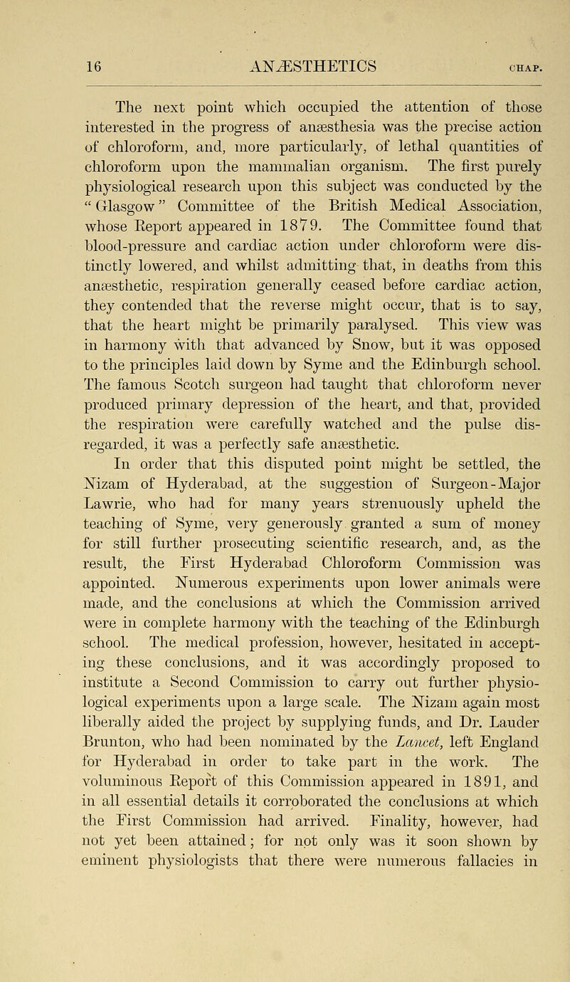 The next point which occupied the attention of those interested in the progress of anesthesia was the precise action of chloroform, and, more particularly, of lethal quantities of chloroform upon the mammalian organism. The first purely physiological research upon this subject was conducted by the  Glasgow Committee of the British Medical Association, whose Eeport appeared in 1879. The Committee found that blood-pressure and cardiac action under chloroform were dis- tinctly lowered, and whilst admitting- that, in deaths from this anaesthetic, respiration generally ceased before cardiac action, they contended that the reverse might occur, that is to say, that the heart might be primarily paralysed. This view was in harmony with that advanced by Snow, but it was opposed to the principles laid down by Syme and the Edinburgh school. The famous Scotch surgeon had taught that chloroform never produced primary depression of the heart, and that, provided the respiration were carefully watched and the pulse dis- regarded, it was a perfectly safe anaesthetic. In order that this disputed point might be settled, the Mzam of Hyderabad, at the suggestion of Surgeon-Major Lawrie, who had for many years strenuously upheld the teaching of Syme, very generously granted a sum of money for still further prosecuting scientific research, and, as the result, the First Hyderabad Chloroform Commission was appointed. Numerous experiments upon lower animals were made, and the conclusions at which the Commission arrived were in complete harmony with the teaching of the Edinburgh school. The medical profession, however, hesitated in accept- ing these conclusions, and it was accordingly proposed to institute a Second Commission to carry out further physio- logical experiments upon a large scale. The Nizam again most liberally aided the project by supplying funds, and Dr. Lauder Brunton, who had been nominated by the Lancet, left England for Hyderabad in order to take part in the work. The voluminous Eeport of this Commission appeared in 1891, and in all essential details it corroborated the conclusions at which the First Commission had arrived. Finality, however, had not yet been attained; for not only was it soon shown by eminent physiologists that there were numerous fallacies in