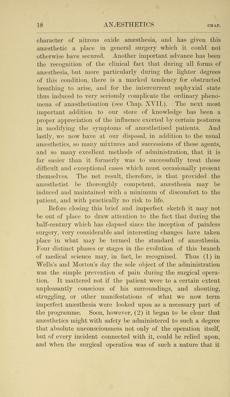 character of nitrous oxide anaesthesia, and has given this anaesthetic a place in general surgery which it could not otherwise have secured. Another important advance has heen the recognition of the clinical fact that during all forms of anaesthesia, hut more particularly during the lighter degrees of this condition, there is a marked tendency for obstructed breathing to arise, and for the intercurrent asphyxial state thus induced to very seriously complicate the ordinary pheno- mena of anaesthetisation (see Chap. XVII.). . The next most important addition to our store of knowledge has been a proper appreciation of the influence exerted by certain postures in modifying the symptoms of anaesthetised patients. And lastly, we now have at our disposal, in addition to the usual anaesthetics, so many mixtures and successions of these agents, and so many excellent methods of administration, that it is far' easier than it formerly was to successfully treat those difficult and exceptional cases which must occasionally present themselves. The net result, therefore, is that provided the anaesthetist be thoroughly competent, anaesthesia may be induced and maintained with a minimum of discomfort to the patient, and with practically no risk to life. Before closing this brief and imperfect sketch it may not be out of place to draw attention to the fact that during the half-century which has elapsed since the inception of painless surgery, very considerable and interesting changes have taken place in what may be termed the standard of anaesthesia. Four distinct phases or stages in the evolution of this branch of medical science may, in fact, be recognised. Thus (1) in Wells's and Morton's day the sole object of the administration was the simple prevention of pain during the surgical opera- tion. It mattered not if the patient were to a certain extent unpleasantly conscious of his surroundings, and shouting, struggling, or other manifestations of what we now term imperfect anaesthesia were looked upon as a necessary part of the programme. Soon, however, (2) it began to be clear that anaesthetics might with safety be administered to such a degree that' absolute unconsciousness not only of the operation itself, but of every incident connected with it, could be relied upon, and when the surgical operation was of such a nature that it