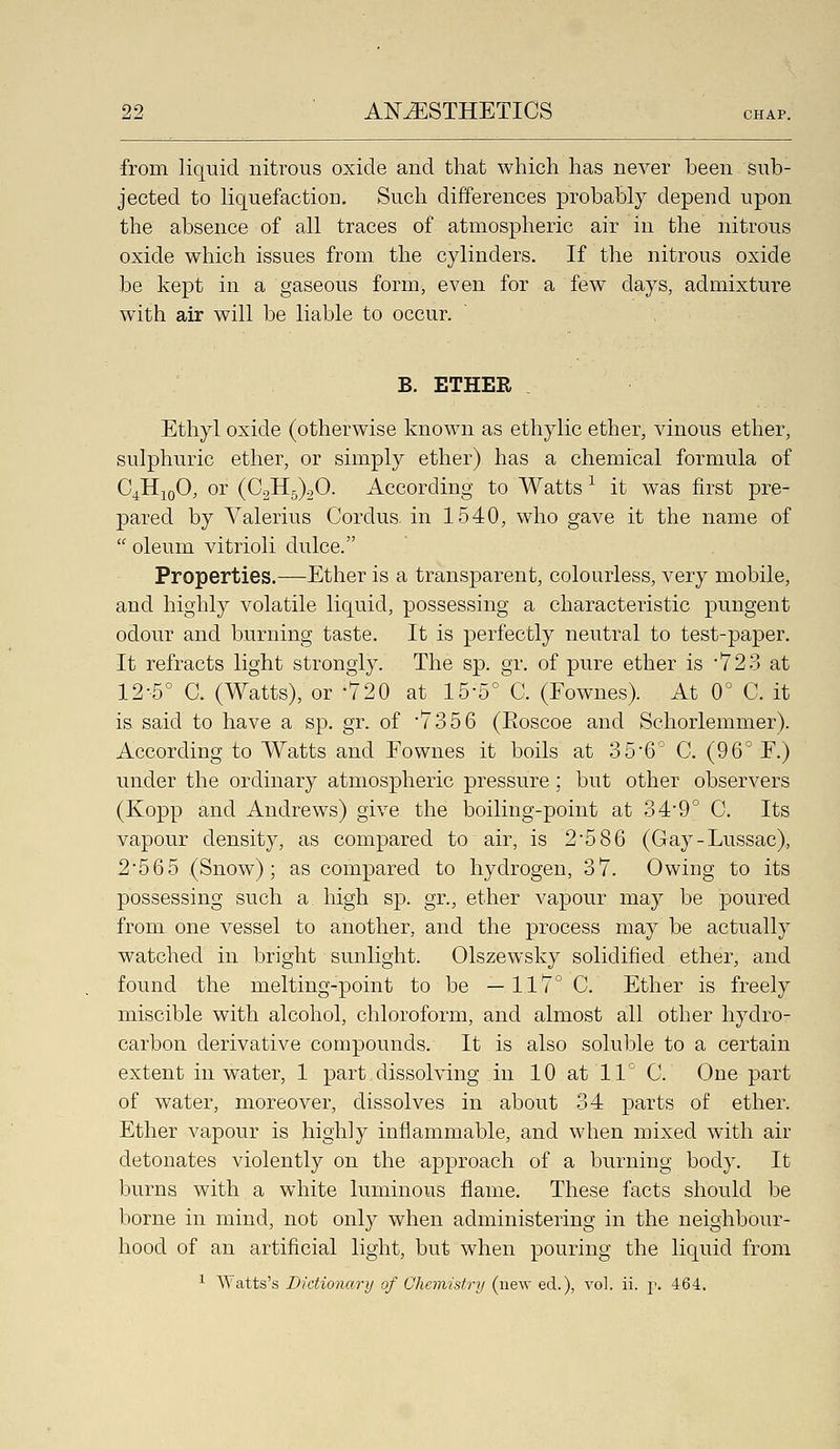 from liquid nitrous oxide and that which has never been sub- jected to liquefaction. Such differences probably depend upon the absence of all traces of atmospheric air in the nitrous oxide which issues from the cylinders. If the nitrous oxide be kept in a gaseous form, even for a few days, admixture with air will be liable to occur. ' , B. ETHER Ethyl oxide (otherwise known as ethylic ether, vinous ether, sulphuric ether, or simply ether) has a chemical formula of GJIjqO, or (02115)20. According to Watts ^ it was first pre- pared by Valerius Oordus. in 1540, who gave it the name of  oleum vitrioli dulce. Properties.—Ether is a transparent, colourless, very mobile, and highly volatile liquid, possessing a characteristic pungent odour and burning taste. It is perfectly neutral to test-paper. It refracts light strongly. The sp. gr. of pure ether is '723 at 12-5° 0. (Watts), or -720 at 15-5° 0. (Fownes). At 0° 0. it is said to have a sp. gr. of '7356 (Eoscoe and Schorlemmer). According to Watts and Eownes it boils at 356'' 0. (96' F.) under the ordinary atmospheric pressure; but other observers (Kopp and Andrews) give the boiling-point at 3 4'9° 0. Its vapour density, as compared to air, is 25 86 (Gay-Lussac), 2;565 (Snow); as compared to hydrogen, 37. Owing to its possessing such a high sp. gr., ether vapour may be poured from one vessel to another, and the process may be actually watched in bright sunlight. Olszewsky solidified ether, and found the melting-point to be —117° 0. Ether is freely miscible with alcohol, chloroform, and almost all other hydro- carbon derivative compounds. It is also soluble to a certain extent in water, 1 part, dissolving in 10 at 11 C. One part of water, moreover, dissolves in about 34 parts of ether. Ether vapour is highly inflammable, and when mixed with air detonates violently on the approach of a burning body. It burns with a white luminous flame. These facts should be borne in mind, not only when administering in the neighbour- hood of an artificial light, but when pouring the liquid from ^ Watts's Dictionary of Chemistry (new ed.), vol. ii. p. 464.