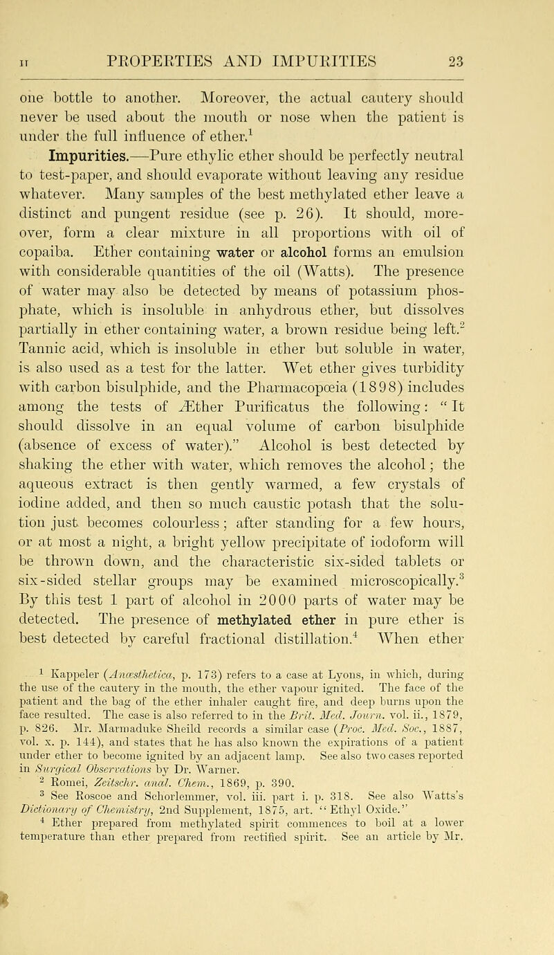 one bottle to another. Moreover, the actual cautery should never be used about the mouth or nose when the patient is under the full influence of ether.^ Impurities.—Pure ethylic ether should be perfectly neutral to test-paper, and should evaporate without leaving any residue whatever. Many samples of the best methylated ether leave a distinct and pungent residue (see p. 26). It should, more- over, form a clear mixture in all proportions with oil of copaiba. Ether containing water or alcohol forms an emulsion with considerable quantities of the oil (Watts). The presence of water may also be detected by means of potassium phos- phate, which is insoluble in anhydrous ether, but dissolves partially in ether containing water, a brown residue being left.^ Tannic acid, which is insoluble in ether but soluble in water, is also used as a test for the latter. Wet ether gives turbidity with carbon bisulphide, and the Pharmacopoeia (1898) includes among the tests of ^ther Purificatus the following:  It should dissolve in an equal volume of carbon bisulphide (absence of excess of water). Alcohol is best detected by shaking the ether with water, wdiich removes the alcohol; the aqueous extract is then gently warmed, a few crystals of iodiue added, and then so much caustic potash that the solu- tion just becomes colourless; after standing for a few hours, or at most a night, a bright yellow precipitate of iodoform will be thrown down, and the characteristic six-sided tablets or six-sided stellar groups may be examined microscopically.^ By this test 1 part of alcohol in 2000 parts of water may be detected. The presence of methylated ether in pure ether is best detected by careful fractional distillation.'^ When ether 1 Kappeler (Ancesthetica, p. 173) refers to a case at Lyons, in which, during the use of the cautery in the mouth, the ether vapour ignited. The face of the patient and the bag of the ether inhaler caught fire, and deep burns upon the face resulted. The case is also referred to in the Brit. Med. Journ. vol. ii., 1879, p. 826. Mr. Marmaduke Sheild records a similar case (Proc. Med. Soc, 1887, vol. X. p. 144), and states that he has also known the expirations of a patient under ether to become ignited by an adjacent lamp. See also two cases reported in Surgical Observations by Dr. Warner. ^ Romei, Zeitsclir. anal. Chem., 1869, p. -390. ^ See Roscoe and Schorlemmer, vol. iii. part i. p. 318. See also Watts's Dictionary of Chemistry, 2nd Supplement, 1875, art. Ethyl Oxide.'' * Ether prepared from methylated spirit commences to boil at a lower temperatm-e than ether prepared from rectified spirit. See an article by Mr.