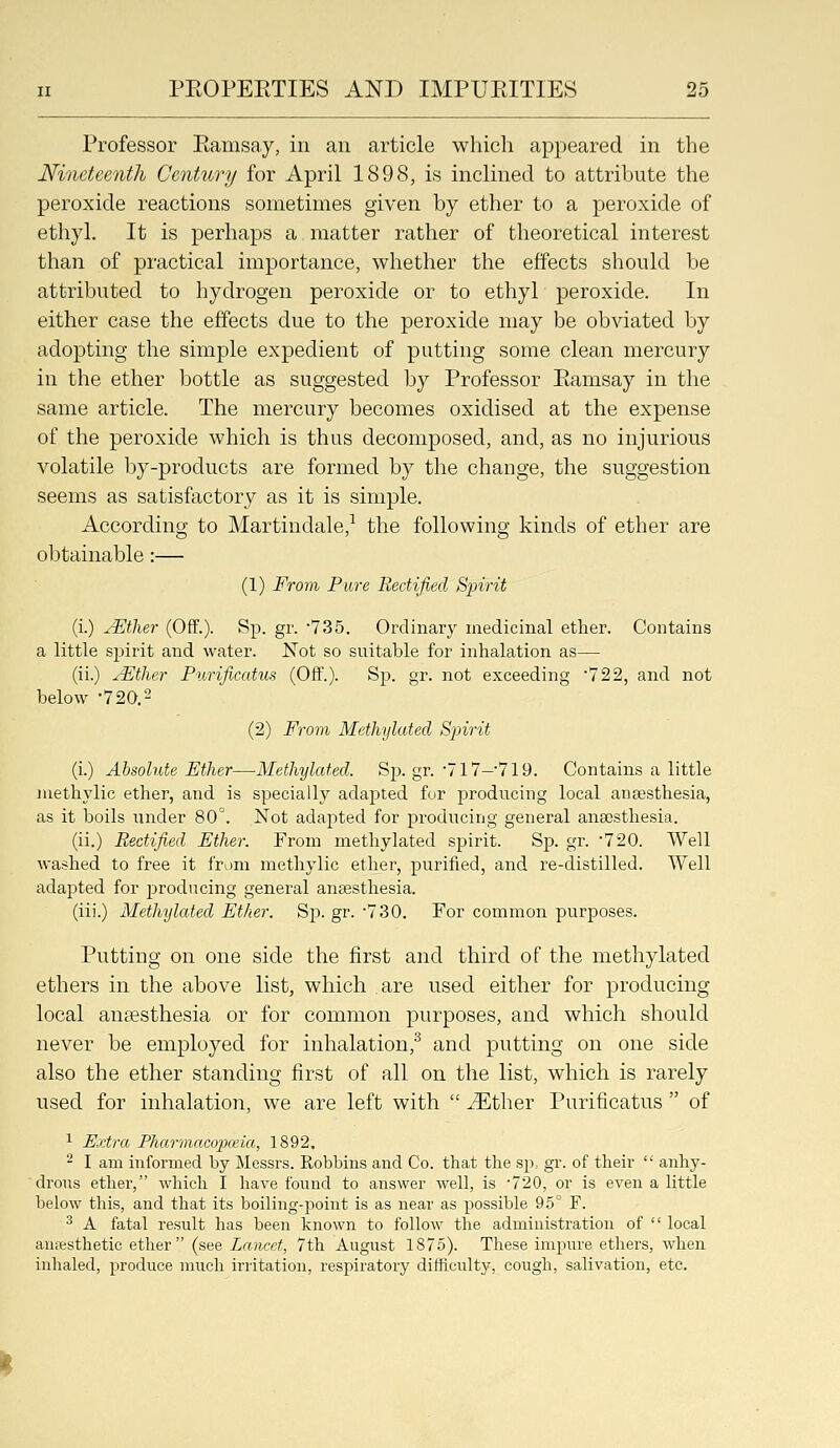 Professor Eamsay, in an article which appeared in the Nineteenth Century for April 1898, is inclined to attribute the peroxide reactions sometimes given by ether to a peroxide of ethyl. It is perhaps a matter rather of theoretical interest than of practical importance, whether the effects should be attributed to hydrogen peroxide or to ethyl peroxide. In either case the effects due to the peroxide may be obviated by adopting the simple expedient of putting some clean mercury in the ether bottle as suggested by Professor Ramsay in the same article. The mercury becomes oxidised at the expense of the peroxide which is thus decomposed, and, as no injurious volatile by-products are formed by the change, the suggestion seems as satisfactory as it is simple. According to Martindale,^ the following kinds of ether are obtainable:— (1) From Pure Rectified Spirit (i.) yEtlier (Off.). Sp. gr. 'IZb. Ordinary medicinal ether. Contains a little spirit and water. Not so suitable for inhalation as— (ii.) ^tlier Purificatus (Off.). Sp. gr. not exceeding '722, and not below -720.2 (2) From Methylated Spirit (i.) Absolute Ether—Methylated. Sp. gr. ■717—719. Contains a little niethylic ether, and is specially adajated for jDroducing local anaesthesia, as it boils under 80°. Not adapted for producing general anaesthesia. (ii.) Rectified Ether. From methylated spirit. Sp. gr. •720. Well washed to free it from methylic ether, purified, and re-distilled. Well adapted for producing general anaesthesia. (iii.) Methylated Ether. Sj). gr. -730. For common purposes. Putting on one side the first and third of the methylated ethers in the above list, which are used either for producing local anaesthesia or for common purposes, and which should never be employed for inhalation,^ and putting on one side also the ether standing first of all on the list, which is rarely used for inhalation, we are left with  ^ther Purificatus  of 1 Extra Pharmacopceia, 1892. ^ I am informed by Messrs. Robbins and Co. that the sp, gr. of their  anhy- drous ether, which I have found to answer well, is '720, or is even a little below this, and that its boiling-j^oint is as near as possible 95° F. ^ A fatal result has been known to follow the administration of  local an?esthetic ether (see Lancet, 7th August 1875). These impure ethers, when inhaled, produce much irritation, respiratory difficulty, cough, salivation, etc.