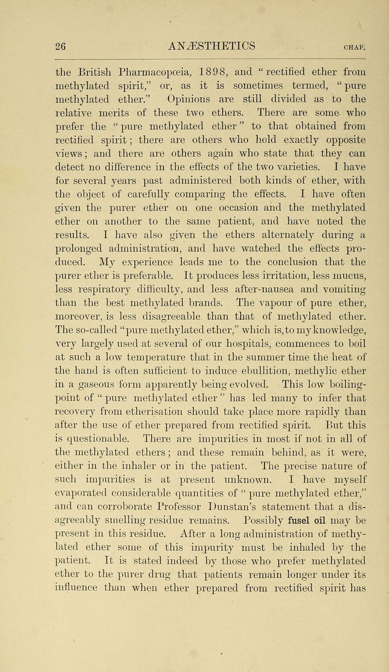 the British Pharmacopceia, 1898, and rectified ether from methylated spirit, or, as it is sometimes termed,  pure methylated ether. Opinions are still divided as to the relative merits of these two ethers. There are some who prefer the  pure methylated ether to that obtained from rectified spirit; there are others who hold exactly opposite views; and there are others again who state that they can detect no difference in the effects of the tvvo varieties. I have for several years past administered both kinds of ether, with the object of carefully comparing the effects. I have often given the purer ether on one occasion and the methylated ether on another to the same patient, and have noted the results. I have also given the ethers alternately during a prolonged administration, and have watched the effects pro- duced. My experience leads me to the conclusion that the purer ether is preferable. It produces less irritation, less mucus, less respiratory difficulty, and less after-nausea and vomiting than the best methylated brands. The vapour of pure ether, moreover, is less disagreeable than that of methylated ether. The so-called pure methylated ether, which is, to my knowledge, very largely used at several of our hospitals, commences to boil at such a low temperature that in the summer time the heat of the hand is often sufficient to induce ebullition, methylic ether in a gaseous form apparently being evolved. This low boiling- point of  pure methylated ether  has led many to infer that recovery from etherisation should take place more rapidly than after the use of ether prepared from rectified spirit. But this is questionable. There are impurities in most if not in all of the methylated ethers; and these remain behind, as it were, either in the inhaler or in the patient. The precise nature of such impurities is at present unknown. I have myself evaporated considerable quantities of  pure methylated ether, and can corroborate Professor Dunstan's statement that a dis- agreeably smelling residue remains. Possibly fusel oil may be present in this residue. After a long administration of methy- lated ether some of this impurity must be inhaled by the patient. It is stated indeed by those who prefer methylated ether to the purer drug that patients remain longer under its influence than when ether prepared from rectified spirit has
