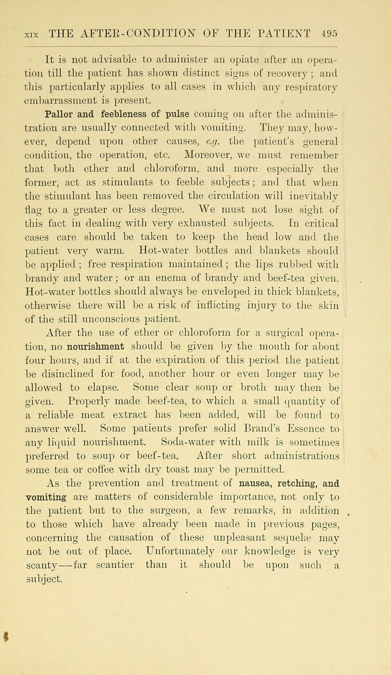 It is not advisable to administer au opiate after an opera- tion till the patient has shown distinct signs of recovery; and this particularly applies to all cases in which any respiratory embarrassment is present. Pallor and feebleness of pulse coming on after the adminis- tration are usually connected with vomiting. They may, how- ever, depend upon other causes, e.g. the patient's general condition, the operation, etc. Moreover, we must remember that both ether and chloroform, and more especially the former, act as stimulants to feeble subjects; and that when the stimulant has been removed the circulation will inevitably flao- to a greater or less degree. We must not lose sight of this fact in dealing with very exhausted subjects. In critical cases care should be taken to keep the head low and the patient very warm. Hot-water bottles and blankets should be applied; free respiration maintained; the lips rubbed with brandy and water; or an enema of brandy and beef-tea given. Hot-water bottles should always be enveloped in thick blankets, otherwise there will be a risk of inflicting injury to the skin of the still unconscious patient. After the use of ether or chloroform for a surgical opera- tion, no nourishment should be given by the mouth for about four hours, and if at the expiration of this period the patient be disinclined for food, another hour or even longer may be allowed to elapse. Some clear soup or broth may then be given. Properly made beef-tea, to which a small quantity of a reliable meat extract has been added, will be found to answer weU. Some patients prefer solid Brand's Essence to any liquid nourishment. Soda-water with milk is sometimes preferred to soup or beef-tea. After short administrations some tea or coffee with dry toast may be permitted. As the prevention and treatment of nausea, retching, and vomiting are matters of considerable importance, not only to the patient but to the surgeon, a few remarks, in addition to those which have already been made in pi'evious pages, concerning the causation of these unpleasant sequehe may not be out of place. Unfortunately our knowledge is very scanty—far scantier than it should be upon such a subject.