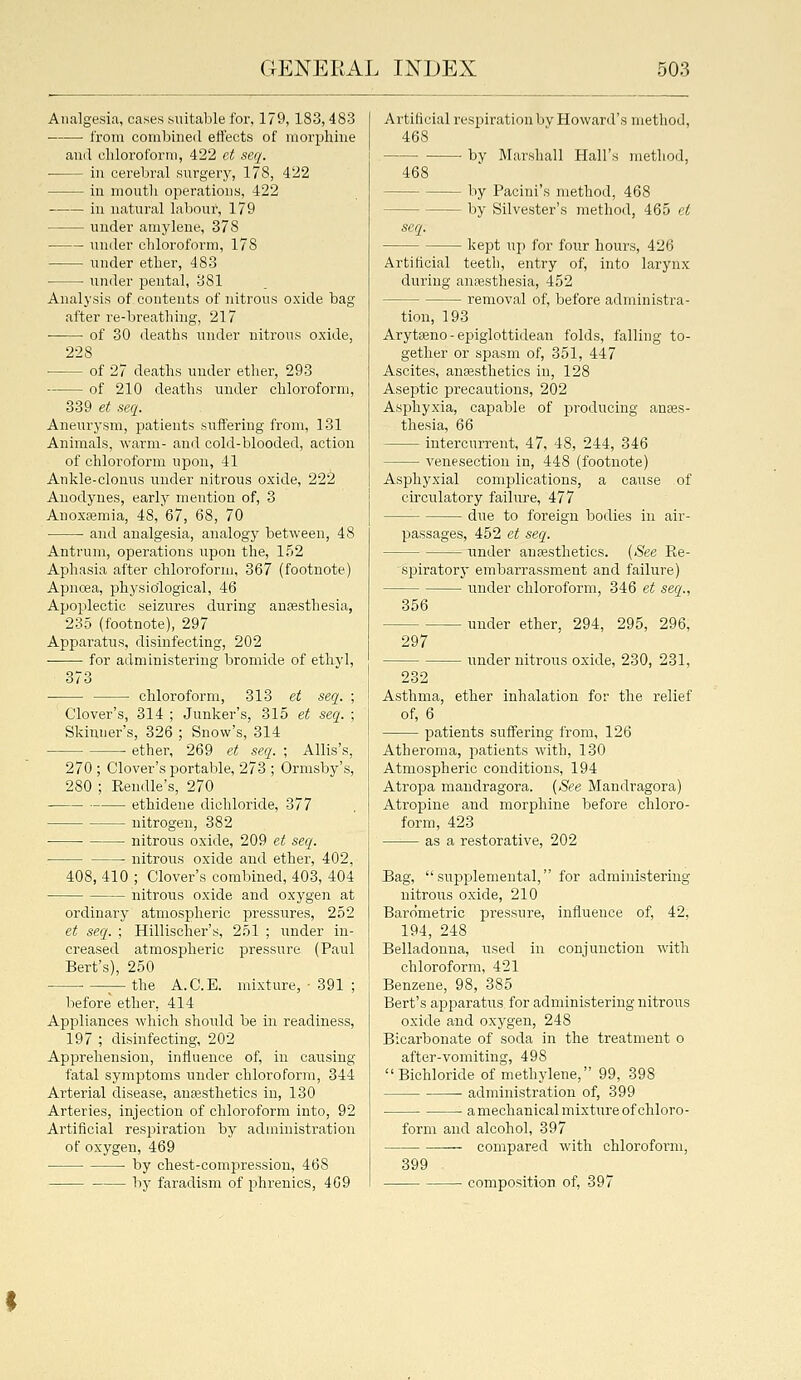 Analgesia, cases suitable for, 179,183,483 from combiiieil eflects of iiiorijhine ami cliloroforni, 422 ct serj. ■ in cerebral surgery, 178, 422 in mouth operations, 422 in natural labour, 179 under amylene, 378 under chloroform, 178 under ether, 483 under pental, 381 Analysis of contents of nitrous oxide bag after re-breathing, 217 of 30 deaths under nitrons oxide, 228 of 27 deaths under etiier, 293 of 210 deatlis under chloroform, 339 et seq. Aneurysm, patients suffering from, 131 Animals, warm- and cold-blooded, action of chloroform upon, 41 Ankle-clonus under nitrous oxide, 222 Anodynes, early mention of, 3 Anoxemia, 48,'67, 68, 70 ■ • and analgesia, aualogy between, 48 Antrum, operations upon the, 152 Aphasia after chloroform, 367 (footnote) Apncea, physiological, 46 Apoplectic seizures during anaesthesia, 235 (footnote), 297 Apparatus, disinfecting, 202 for administering bromide of ethyl, 373 • chloroform, 313 et seq. ; Clover's, 314 ; Junker's, 315 et seq. ; Skinner's, 326 ; Snow's, 314 ether, 269 et seq. ; Allis's, 270 ; Clover's portable, 273 ; Ormsby's, 280 ; Eeudle's, 270 ethidene dichloride, 377 nitrogen, 382 ■ nitrous oxide, 209 et seq. nitrous oxide and ether, 402, 408, 410 ; Clover's combined, 403, 404 nitrous oxide and oxygen at ordinary atmospheric pressures, 252 et seq. ; Hillischer's, 251 ; under in- creased atmospheric pressure (Paul Bert's), 250 • —^ the A.C.E. mixture, • 391 ; before ether, 414 Appliances which should be in readiness, 197 ; disinfecting, 202 Apprehension, influence of, in causing fatal symptoms under chloroform, 344 Arterial disease, anfesthetics in, 130 Arteries, injection of chloroform into, 92 Artificial respiration by administration of oxygen, 469 by chest-compression, 468 by faradism of i^hi'enics, 469 Artificial respiration by Howard's method, 468 by Marshall Hall's method, 468 seq. by Pacini's method, 468 by Silvester's method, 465 et kept up for four hours, 426 Artificial teeth, entry of, into larynx during anaesthesia, 452 removal of, before administra- tion, 193 Arytseno - epiglottidean folds, falling to- gether or spasm of, 351, 447 Ascites, anaesthetics in, 128 Aseptic precautions, 202 Asphyxia, capable of producing anaes- thesia, 66 intercurrent, 47, 48, 244, 346 venesection in, 448 (footnote) Asphyxial complications, a cause of circulatory failure, 477 ■ due to foreign bodies in air- passages, 452 et seq. imder autesthetics. [See Re- spiratory embarrassment and failure) under chloroform, 346 et seq.. 356 297 - under ether, 294, 295, 296, - under nitrous oxide, 230, 231, ether inhalation for the relief Asthma of, 6 patients suffering from, 126 Atheroma, patients with, 130 Atmospheric conditions, 194 Atropa mandragora. (See Mandragora) Atropine and morphine before chloro- form, 423 as a restorative, 202 Bag, supplemental, for administering nitro\;s oxide, 210 Barometric pressure, influence of, 42, 194, 248 Belladonna, used in conjunction with chloroform, 421 Benzene, 98, 385 Bert's apparatus for administering nitrous oxide and oxygen, 248 Bicarbonate of soda in the treatment o after-vomiting, 498 Bichloride of methylene, 99, 398 administration of, 399 a mechanical mixture of chloro- form and alcohol, 397 compared with chloroform, 399 • composition of, 397