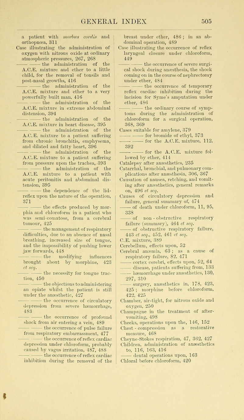a patient with morbus cordis and orthopuoea, 311 Case illustrating the administration of oxygen with nitrons oxide at ordinary atmospheric pressures, 267, 268 the administration of the A.C.E. mixture and ether to a little child, for the removal of tonsils and post-nasal growths, 416 the administration of the A.C.E, mixture and etlier to a very powerfully built man, 416 the administration of the A.C.E. mixture in extreme abdominal distension, 394 the administration of the A.C.E. mixture in heart disease, 395 the administration of the A.C.E. mixture to a patient suffering from chronic bronchitis, emphysema, and dilated and fatty heart, 396 the administration of the A.C.E. mixture to a patient suffering from pressure upon the trachea, 393 the administration of the A.C.E. mixture to a patient with acute peritonitis and abdominal dis- tension, 395 the dependence of the lid- reflex upon the nature of the operation, 371 the effects produced by mor- pliia and chloroform in a patient wlio was semi-comatose, from a cerebral tumour, 425 the management of respiratory difficulties, due to an absence of nasal breathing, increased size of tongue, and the impossibility of pushing lower jaw forwards, 448 the modifying influences brought about by morphine, 423 et seq. the necessity for tongue trac- tion, 450 the objections to administering an opiate whilst the patient is still under the anesthetic, 427 the occurrence of circulatory depression from severe haemorrhage, 483 ■ the occurrence of profound shock from air entering a vein, 489 the occurrence of j)ulse failure from respiratory embarrassment, 477 the occurrence of reflex cardiac depression under chloroform, probably caused by vagus irritation, 487, 488 the occurrence of reflex cardiac inhibition during the removal of the breast under ether, 486 ; in an ab- dominal operation, 489 Case illustrating the occurrence of reflex laryngeal closure under chloroform, 449 the occurrence of severe surgi- cal shock during aniesthesia, the shock coming on in the course of nephrectomy under ether, 484 the occurrence of temporary reflex cardiac inhibition during the incision for Syme's amputation under ether, 486 the ordinary course of symp- toms during the administration of chloroform for a surgical operation, 368, 369 Cases suitable for amylene, 379 for bromide of ethyl, 373 • . for the A.C.E. mixture, 112, 392 for the A.C.E. mixture fol- lowed by ether, 414 Catalepsy after anesthetics, 235 Catarrhal, bronchial, and pulmonary com- plications after anaesthesia, 306, 367 Causation of nausea, retching, and vomit- ing after anaesthetics, general remarks on, 496 ef seq. Causes of circulatory depression and failure, general summary of, 474 ■ of death under chloroform, 11, 95, 338 of non - obstructive respiratory failure (summary), 464 et seq. of obstructive respiratory failure, 443 et seq., 452, 461 ef seq. C.E. mixture, 389 Cerebellum, effects upon, 52 Cerebral anfemia, 63 ; as a cause of respiratory failure, 82, 471 cortex cerebri, effects upon, 52, 64 disease, patients suffering from, 133 haemorrhage under anaesthetics, 130, 297, 310 surger}^ anaesthetics in, 178, 423, 425 ; morphine before chloroform, 422, 425 Chamber, air-tight, for nitrous oxide and oxygen, 250 Champagne in the treatment of after- vomiting, 498 Cheeks, operations upon the, 146, 152 Chest - compression as a restorative measure, 468 Cheyne-Stokes respiration, 47, 362, 427 Children, administration of anaesthetics to, 116, 163, 416 dental operations upon, 163 Chloral before chloroform, 420