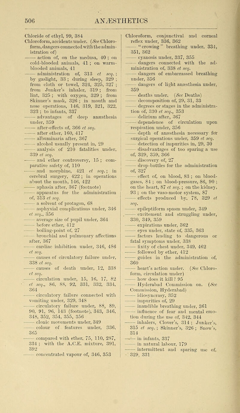 Chloride of ethyl, 99, 384 Chloroform, accidents under. {See Chloro- form, dangers connectedwith the admin- istration of) • action of, on the mednsa, 40 ; on cold-blooded animals, 41 ; on warm- blooded animals, 41 administration of, 313 et seq. ; by gaslight, 33 ; dnring sleep, 329 ; from cloth or towel, 324, 325, 327 ; from Jnnker's inhaler, 319 ; from lint, 325 ; with oxygen, 329 ; from Skinner's mask, 326 ; in mouth and nose operations, 146, 319, 321, 322, 323 ; to infants, 337 advantages of deep anaesthesia under, 359 ■ after-effects of, 366 et seq. after ether, 160, 417 ■ albuminaria after, 367 alcohol nsually present in, 29 ■ analysis of 210 fatalities under, 339 et seq. and ether controversy, 15 ; com- parative safety of, 110 and morphine, 421 et seq.; in cerebral surgery, 422; in operations about the mouth, 146, 422 aphasia after, 367 (footnote) apparatus for the administration of, 313 et seq. a solvent of protagon, 68 asp)hyxial complications under, 346 et seq., 356 average size of pupil under, 364 before ether, 412 boiling-point of, 27 bronchial and pulmonary affections after, 367 cardiac inhibition under, 346, 486 et seq. causes of circulatory failure under, 338 et seq. caiases of death nnder, 12, 338 et seq. circulation under, 15, 16, 17, 82 et seq., 86, 88, 92, 331, 332, 334, 364 circulatory failure connected with vomiting under, 329, 348 circulatory failure under, 88, 89, 90, 91, 96, 143 (footnote), 343, 346, 348, 352, 354, 355, 356 clonic movements under, 349 colour of features imder, 336, 365 compared with ether, 75, 110, 287, 334 ; with the A.C.E. mixture, 391. 392 concentrated vapour of, 346, 353 Chloroform, conjunctival and corneal reflex under, 336, 362 crowing breathing under, 334, 351, 362 cyanosis under, 337, 355 — dangers connected with the ad- ministration of, 338 et seq. dangers of embarrassed breathing under, 356 dangers of light anpesthesia under, 359 deaths under. {See Deaths) decomposition of, 29, 31, 33 degrees or stages in the administra- tion o'f, 330 et seq., 353 delirium after, 367 dependence of circulation upon respiration under, 356 depth of anesthesia necessary fo'r surgical operations under, 359 et seq. detection of impurities in, 29, 30 disadvantages of too sparing a use of, 329, 359, 366 discovery of, 27 drop-bottles for the administration of, 327 effect of, on blood, 83 ; on blood- gases, 84 ; on blood-pressure, 86, 90 ; on the heart, 87 et seq.; on the kidney, 93 ; on the vaso-motor system, 87 effects produced by, 78, 329 et seq. eiJileptiform spasm under, 349 , excitement and struggling under, 330, 349, 359 expirations under, 362 eyes under, state of, 335, 363 factors leading to dangerous or fatal symptoms under, 338 fixity of chest under, 349, 462 followed by ether, 412 guides in the administration of, 360 heart's action under. {See Chloro- form, circulation under) how does it kill ? 95 Hyderabad Commission on. {See Commission, Hyderabad) idiosyncrasy, 352 impurities of, 29 inaudible breathing under, 361 influence of fear and mental enio- tion during the use of, 342, 344 inhalers, Clover's, 314 ; Junker's, 315 et seq. ; Skinner's, 326 ; Snow's, 314 —-— in infants, 337 in natural labour, 179 intermittent and sparing use of, ■ 329, 331