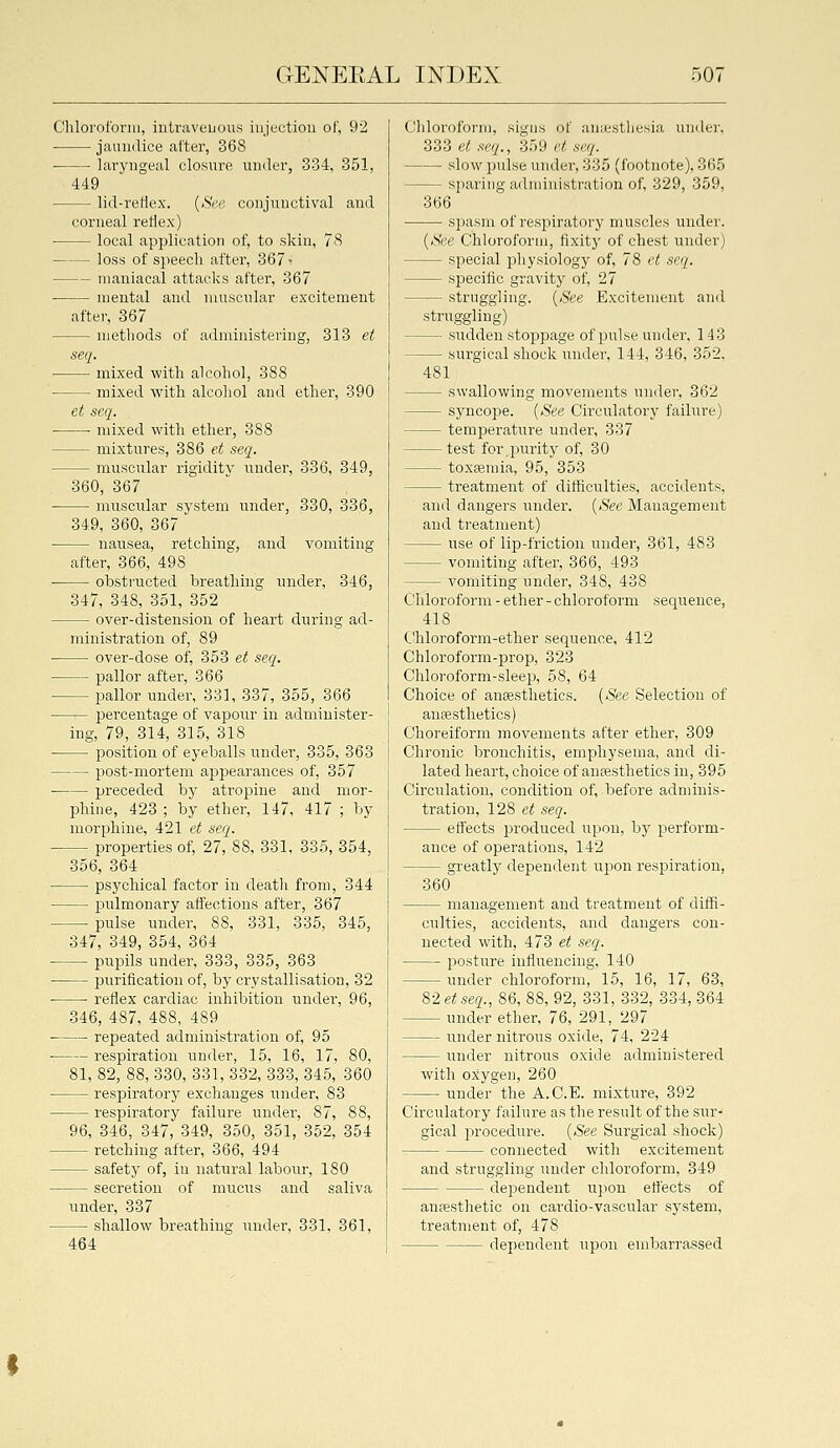 Chlorotbriu, intriiveuous iujectiou of, 92 ■ jaundice after, 368 laryngeal closure under, 334, 351, 449 lid-reflex. {See conjunctival and corneal reflex) local application of, to skin, 78 loss of speech after, 367- maniacal attacks after, 367 ■ mental and muscular excitement after, 367 methods of administering, 313 et seq. mixed with alcohol, 388 • mixed with alcohol and ether, 390 et seq. ■ ■ mixed with ether, 388 mixtures, 386 ei seq. muscular rigidity under, 336, 349, 360, 367 muscular system under, 330, 336, 349, 360, 367 nausea, retching, and vomiting after, 366, 498 obstructed breathing under, 346, 347, 348, 351, 352 over-distension of heart during ad- ministration of, 89 over-dose of, 353 et seq. pallor after, 366 pallor under, 331, 337, 355, 366 percentage of vapour in administer- ing, 79, 314, 315, 318 position of eyeballs under, 335, 363 post-mortem appearances of, 357 preceded bj' atropine and mor- phine, 423 ; by ether, 147, 417 ; by morphine, 421 et seq. properties of, 27, 88, 331, 335, 354, 356, 364 psychical factor in death from, 344 l^nlmonary affections after, 367 pulse under, 88, 331, 335, 345, 347, 349, 354, 364 pupils under, 333, 335, 363 piurification of, by crystallisation, 32 reflex cardiac inhibition under, 96, 346, 487, 488, 489 repeated administration of, 95 ■ respiration under, 15, 16, 17, 80, 81, 82, 88, 330, 331, 332, 333, 345, 360 respiratory exchanges under, 83 respiratory failure under, 87, 88, 96, 346, 347, 349, 350, 351, 352, 354 retching after, 366, 494 safety of, in natural labour, 180 secretion of mucus and saliva under, 337 shallow breathing under, 331, 361, Chloroform, signs of aniesthesia under, 333 et seq., 359 et seq. slow pulse under, 335 (footnote), 365 sparing administration of, 329, 359, 366 si:)asm of respiratory muscles undei'. {See Chloroform, fixity of chest under) special physiology of, 78 et seq. specific gravity of, 27 struggling. {See Excitement and struggling) STidden stoppage of pulse under, 143 surgical shock under, 144, 346, 352, 481 swallowing movements under, 362 syncope. {See Circulatory failure) temperature under, 337 test for,purity of, 30 toxEemia, 95, 353 treatment of diificulties, accidents, and dangers under. {See Management and treatment) use of lip-frictiou under, 361, 483 vomiting after, 366, 493 vomiting under, 348, 438 Chloroform - ether - chloroform sequence, 418 Chloroform-ether sequence, 412 Chloroform-prop, 323 Chloroform-sleep, 58, 64 Choice of anaesthetics. {See Selection of auEesthetics) Choreiform movements after ether, 309 Chronic bronchitis, emphysema, and di- lated heart, choice of anesthetics in, 395 Circulation, condition of, before adminis- tration, 128 et seq. eff'ects produced upon, by perform- ance of operations, 142 greatljr dependent upon respiration, 360 management and treatment of diffi- culties, accidents, and dangers con- nected with, 473 et seq. posture influencing, 140 under chloroform, 15, 16, 17, 63, 82 etseq., 86, 88, 92, 331, 332, 334, 364 under ether, 76, 291, 297 under nitrous oxide, 74, 224 under nitrous oxide administered with oxygen, 260 under the A.C.E. mixture, 392 Circulatory failure as the result of the sur- gical procedure. {See Surgical shock) connected with excitement and struggling imder chloroform, 349 dependent upon effects of anpesthetic on cardio-vascular system, treatment of, 478 dependent upon embarrassed