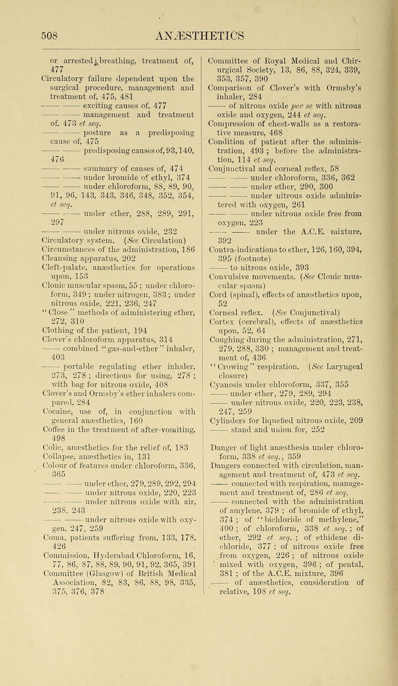or arrestedjjbreathing, treatment of, 477 Circulatory failure dependent upon the surgical procedure, management and treatment of, 475, 481 exciting causes of, 477 management and treatment of, 473 et seq. posture as a predisposing cause of, 475 ■ predisposingcausesof, 93,140, 476 summary of causes of, 474 Tmder bromide of ethyl, 374 imder chloroform, 88^ 89, 90, 91, 96, 143, 343, 346, 348, 352, 354, et seq. ■ under ether, 288, 289, 291, 297 under nitrous oxide, 232 Circulatory system. {See Circulation) Circumstances of the administration, 186 Cleansing apparatus, 202 Cleft-palate, anaesthetics for operations upon, 153 Clonic muscular spasm, 55 ; iinder chloro- form, 349 ; under nitrogen, 383 ; under nitrous oxide, 221, 236, 247  Close  methods of administering ether, 272, 310 Clothing of the patient, 194 Clover's chloroform ajaparatus, 314 combined  gas-and-ether  inhaler, 403 portable regulating ether inhaler, 273, 278 ; directions for itsing, 278 ; with bag for nitrous oxide, 408 Clover's and Ormsby's ether inhalers com- pare.l, 284 Cocaine, use of, in conjunction with general anaesthetics, 160 Coffee in the treatment of after-vomiting, 498 Colic, anaesthetics for the relief of, 183 Collapse, antesthetics in, 131 Colour of features under chloroform, 336, 365 under ether, 279,289, 292, 294 under nitrous oxide, 220, 223 under nitrous oxide Avith air, 238, 243 under nitrous oxide with oxy- gen, 247, 259 Coma, patients suffering from, 133, 178, 426 Commission, Hyderabad Chloroform, 16, 77, 86,-87, 88, 89, 90, 91, 92, 365, 391 Committee (Glasgow) of British Medical Association, 82, 83, 86, 88, 98, 335, 375, 376, 378 Committee of Royal Medical and Chir- urgical Society, 13, 86, 88, 324, 339, 353, 357, 390 Comparison of Clover's with Ormsby's inhaler, 284 of nitrous oxide ^jer se with nitrous oxide and oxygen, 244 et seq. Compression of chest-walls as a restora- tive measure, 468 Condition of patient after the adminis- tration, 493 ; before the adnunistra- tion, 114 e^ seq. Conjunctival and corneal reflex, 58 =— under chloroform, 336, 362 under ether, 290, 300 under nitrous oxide adminis- tered with oxygen, 261 • under nitrous oxide free from oxygen, 223 under the A.C.E. mixture, 392 Contra-indications to ether, 126,160, 394, 395 (footnote) to nitrous oxide, 393 Convulsive movements. {See Clonic mus- cular spasm) Cord (spinal), effects of anaesthetics upon, 52 Corneal reflex. {See Conjunctival) Cortex (cerebral), effects of anaestlietics upon, 52, 64 Coughing during the administration, 271, 279, 288, 330 ; management and treat- ment of, 436 '' Crowing  respiration. {See Laryngeal closure) Cyanosis under chloroform, 337, 355 under ether, 279, 289, 294 under nitrous oxide, 220, 223, 238, 247, 259 Cylinders for liquefled nitrous oxide, 209 stand and union for, 252 Danger of light anaesthesia under chloro- form, 338 et seq., 359 Dangers connected with circulation, man- agement and treatment of, 473 et seq. — connected with respiration, manage- ment and treatment of, 286 et seq. connected with the administration of amylene, 379 ; of bromide of ethyl, 374; of bichloride of methj'lene, 400 ; of chloroform, 338 et seq. ; of ether, 292 et seq. ; of ethidene di- chloride, 377 ; of nitrous oxide free from oxygen, 226 ; of nitrous oxide mixed with oxygen, 396 ; of pental, 381 ; of the A.C.E. mixture, 396 of anaesthetics, consideration of relative, 108 et seq.