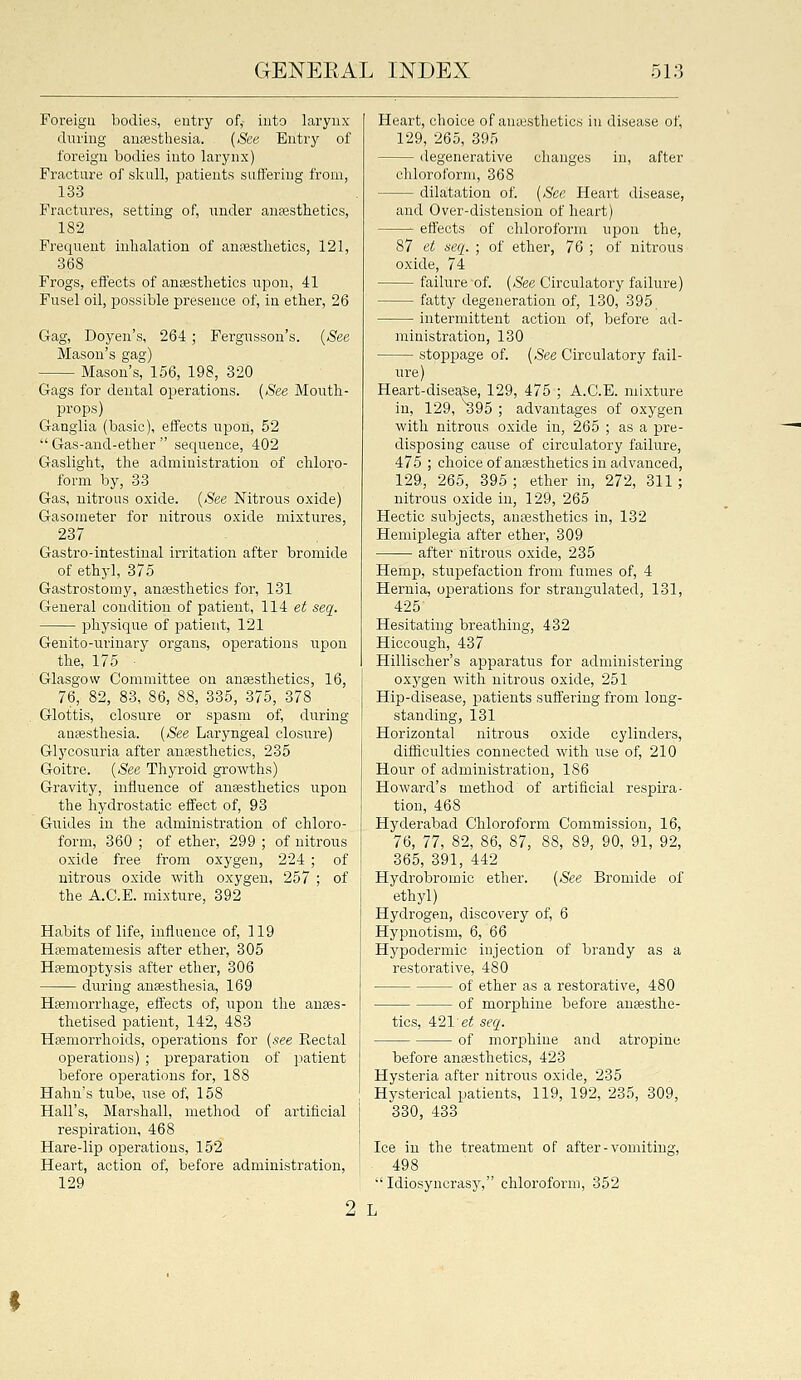 Foreigu bodies, eutry of,- into larynx during auEestliesia. {See. Entry of foreign bodies into larynx) Fracture of skull, patients suffering from, 133 Fractures, setting of, under anffistbetics, 182 Frequent inhalation of anrestbetics, 121, 368 Frogs, effects of aniesthetics upon, 41 Fusel oil, possible presence of, in etber, 26 Gag, Doyen's, 264 ; Fergusson's. {See Mason's gag) Mason's, 156, 198, 320 Gags for dental operations. {See Mouth- props) Ganglia (basic), effects upon, 52  Gas-and-ether  sequence, 402 Gaslight, the administration of chloro- form by, 33 Gas, nitrous oxide. {See Nitrous oxide) Gasometer for nitrous oxid.e mixtures, 237 Gastro-intestiual irritation after bromide of ethyl, 375 Gastrostomy, anEesthetics for, 131 General condition of patient, 114 e^ seq. physique of patient, 121 Genito-urinary organs, operations upon the, 175 ■ Glasgow Committee on anaesthetics, 16, 76, 82, 83, 86, 88, 335, 375, 378 Glottis, closure or spasm of, during anaesthesia. {See Laryngeal closure) Glycosuria after antesthetics, 235 Goitre. {See Thyroid growths) Gravity, influence of auEesthetics upon the hydrostatic effect of, 93 Guides in the administration of chloro- form, 360 ; of ether, 299 ; of nitrous oxide free from oxygen, 224 ; of nitrous oxide with oxygen, 257 ; of the A.C.E. mixture, 392 Habits of life, influence of, 119 Hfematemesis after ether, 305 Haemoptysis after ether, 306 during anassthesia, 169 Hemorrhage, effects of, upon the anaes- thetised patient, 142, 483 Haemorrhoids, operations for {see Rectal operations) ; preparation of patient before operations for, 188 Hahu's tube, use of, 158 Hall's, Marshall, method of artificial respiration, 468 Hare-lip opierations, 152 Heart, action of, before administration, 129 Heart, choice of anajsthetics in disease of, 129, 265, 395 degenerative changes in, after chloroform, 368 dictation of. {See Heart disease, and Over-distension of heart) effects of chloroform upon the, 87 et aeq. ; of ether, 76 ; of nitrous oxide, 74 failure of. {See Circulatory failure) fatty degeneration of, 130, 395 intermittent action of, before ad- ministration, 130 stoppiage of. {See Circulatory fail- ure) Heart-disease, 129, 475 ; A.C.E. mixture in, 129, ^95 ; advantages of oxygen with nitrous oxide in, 265 ; as a pre- disposing cause of circulatory failure, 475 ; choice of anaesthetics in advanced, 129, 265, 395 ; ether in, 272, 311; nitrous oxide in, 129, 265 Hectic subjects, anaisthetics in, 132 Hemiplegia after ether, 309 after nitrous oxide, 235 Hemp, stupefaction from fumes of, 4 Hernia, operations for strangulated, 131, 425 Hesitating breathing, 432 Hiccough, 437 Hillischer's apparatus for administering oxygen with nitrous oxide, 251 Hip-disease, patients suffering from long- standing, 131 Horizontal nitrous oxide cylinders, difficulties connected with use of, 210 Hour of administration, 186 Howard's method of artificial respira- tion, 468 Hyderabad Chloroform Commission, 16, 76, 77, 82, 86, 87, 88, 89, 90, 91, 92, 365, 391, 442 Hydrobromic ether. {See Bromide of ethyl) Hydrogen, discovery of, 6 Hypnotism, 6, 66 Hypodermic injection of brandy as a restorative, 480 of ether as a restorative, 480 of morphine before anaesthe- tics, 4:21'et seq. of morphine and atropine before anaesthetics, 423 Hysteria after nitrous oxide, 235 Hysterical patients, 119, 192, 235, 309, 330, 433 Ice in the treatment of after - vomiting. ''Idiosyncrasy, chloroform, 352 2 L